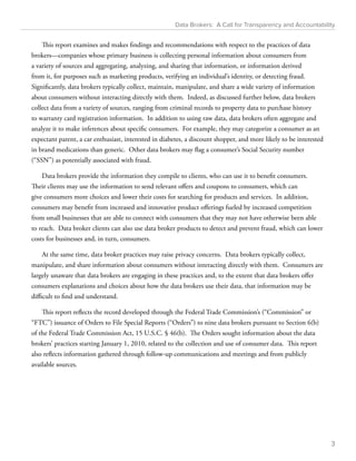 Data Brokers: A Call for Transparency and Accountability 
This report examines and makes findings and recommendations with respect to the practices of data 
brokers—companies whose primary business is collecting personal information about consumers from 
a variety of sources and aggregating, analyzing, and sharing that information, or information derived 
from it, for purposes such as marketing products, verifying an individual’s identity, or detecting fraud. 
Significantly, data brokers typically collect, maintain, manipulate, and share a wide variety of information 
about consumers without interacting directly with them. Indeed, as discussed further below, data brokers 
collect data from a variety of sources, ranging from criminal records to property data to purchase history 
to warranty card registration information. In addition to using raw data, data brokers often aggregate and 
analyze it to make inferences about specific consumers. For example, they may categorize a consumer as an 
expectant parent, a car enthusiast, interested in diabetes, a discount shopper, and more likely to be interested 
in brand medications than generic. Other data brokers may flag a consumer’s Social Security number 
(“SSN”) as potentially associated with fraud. 
Data brokers provide the information they compile to clients, who can use it to benefit consumers. 
Their clients may use the information to send relevant offers and coupons to consumers, which can 
give consumers more choices and lower their costs for searching for products and services. In addition, 
consumers may benefit from increased and innovative product offerings fueled by increased competition 
from small businesses that are able to connect with consumers that they may not have otherwise been able 
to reach. Data broker clients can also use data broker products to detect and prevent fraud, which can lower 
costs for businesses and, in turn, consumers. 
At the same time, data broker practices may raise privacy concerns. Data brokers typically collect, 
manipulate, and share information about consumers without interacting directly with them. Consumers are 
largely unaware that data brokers are engaging in these practices and, to the extent that data brokers offer 
consumers explanations and choices about how the data brokers use their data, that information may be 
difficult to find and understand. 
This report reflects the record developed through the Federal Trade Commission’s (“Commission” or 
“FTC”) issuance of Orders to File Special Reports (“Orders”) to nine data brokers pursuant to Section 6(b) 
of the Federal Trade Commission Act, 15 U.S.C. § 46(b). The Orders sought information about the data 
brokers’ practices starting January 1, 2010, related to the collection and use of consumer data. This report 
also reflects information gathered through follow-up communications and meetings and from publicly 
available sources. 
3 
 