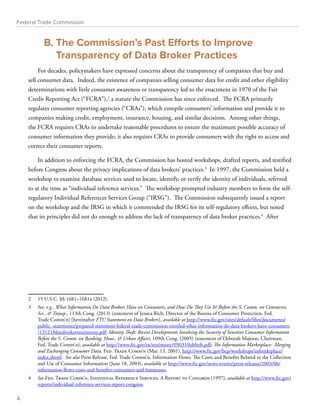 Federal Trade Commission 
B. The Commission’s Past Efforts to Improve 
Transparency of Data Broker Practices 
For decades, policymakers have expressed concerns about the transparency of companies that buy and 
sell consumer data. Indeed, the existence of companies selling consumer data for credit and other eligibility 
determinations with little consumer awareness or transparency led to the enactment in 1970 of the Fair 
Credit Reporting Act (“FCRA”),2 a statute the Commission has since enforced. The FCRA primarily 
regulates consumer reporting agencies (“CRAs”), which compile consumers’ information and provide it to 
companies making credit, employment, insurance, housing, and similar decisions. Among other things, 
the FCRA requires CRAs to undertake reasonable procedures to ensure the maximum possible accuracy of 
consumer information they provide; it also requires CRAs to provide consumers with the right to access and 
correct their consumer reports. 
In addition to enforcing the FCRA, the Commission has hosted workshops, drafted reports, and testified 
before Congress about the privacy implications of data brokers’ practices.3 In 1997, the Commission held a 
workshop to examine database services used to locate, identify, or verify the identity of individuals, referred 
to at the time as “individual reference services.” The workshop prompted industry members to form the self-regulatory 
Individual References Services Group (“IRSG”). The Commission subsequently issued a report 
on the workshop and the IRSG in which it commended the IRSG for its self-regulatory efforts, but noted 
that its principles did not do enough to address the lack of transparency of data broker practices.4 After 
2 15 U.S.C. §§ 1681–1681x (2012). 
3 See, e.g., What Information Do Data Brokers Have on Consumers, and How Do They Use It? Before the S. Comm. on Commerce, 
Sci.,  Transp., 113th Cong. (2013) (statement of Jessica Rich, Director of the Bureau of Consumer Protection, Fed. 
Trade Comm’n) [hereinafter FTC Statement on Data Brokers], available at http://www.ftc.gov/sites/default/files/documents/ 
public_statements/prepared-statement-federal-trade-commission-entitled-what-information-do-data-brokers-have-consumers 
/131218databrokerstestimony.pdf; Identity Theft: Recent Developments Involving the Security of Sensitive Consumer Information 
Before the S. Comm. on Banking, Hous.,  Urban Affairs, 109th Cong. (2005) (statement of Deborah Majoras, Chairman, 
Fed. Trade Comm’n), available at http://www.ftc.gov/os/testimony/050310idtheft.pdf; The Information Marketplace: Merging 
and Exchanging Consumer Data, Fed. Trade Comm’n (Mar. 13, 2001), http://www.ftc.gov/bcp/workshops/infomktplace/ 
index.shtml. See also Press Release, Fed. Trade Comm’n, Information Flows: The Costs and Benefits Related to the Collection 
and Use of Consumer Information (June 18, 2003), available at http://www.ftc.gov/news-events/press-releases/2003/06/ 
information-flows-costs-and-benefits-consumers-and-businesses. 
4 See Fed. Trade Comm’n, Individual Reference Services, A Report to Congress (1997), available at http://www.ftc.gov/ 
reports/individual-reference-services-report-congress. 
4 
 
