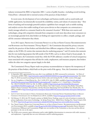 Data Brokers: A Call for Transparency and Accountability 
industry terminated the IRSG in September 2001,5 a series of public breaches—including several involving 
ChoicePoint—ultimately led to renewed scrutiny of the practices of data brokers.6 
In recent years, the development of new technologies and business models, such as social media and 
mobile applications, has dramatically increased the availability, variety, and volume of consumer data.7 New 
forms of tracking and increasingly powerful analytics capabilities have emerged, such as mobile tracking 
and analytics services that enable tracking of users across devices so that companies can communicate a 
timely message tailored to a consumer based on the consumer’s location.8 With these new sources and 
technologies, along with competitive demands from companies to seek more data about more consumers on 
an increasingly granular level, data brokers are finding new opportunities to collect, compile, package, and 
sell the consumer information they obtain. 
In its 2012 report, Protecting Consumer Privacy in an Era of Rapid Change: Recommendations 
for Businesses and Policymakers (“Privacy Report”),9 the Commission discussed the privacy concerns 
raised by the practices of data brokers and identified three different categories of data brokers: (1) entities 
subject to the FCRA; (2) entities that maintain data for marketing purposes;10 and (3) entities that maintain 
data for non-marketing purposes that fall outside of the FCRA, such as to detect fraud or locate people. In 
the Privacy Report, the Commission noted that, while the FCRA addresses a number of critical transparency 
issues associated with companies that sell data for credit, employment, and insurance purposes, data brokers 
within the other two categories operate largely in the dark. 
The Commission’s Privacy Report made two primary recommendations to improve the transparency of 
the practices of data brokers, which built on the prior work of the agency. First, the Commission renewed 
5 In September 2001, approximately four years after it was established, the IRSG announced its termination. See Notice of 
Termination of IRSG, IRSG, http://web.archive.org/web/20020202103820/www.irsg.org/html/termination.htm (last visited 
May 19, 2014) (accessed by searching the Internet Archive index and viewing the Dec. 8, 2002, version of this page). 
6 See, e.g., Complaint at 4, Reed Elsevier Inc., No. C-4226 (F.T.C. July 29, 2008), available at http://www.ftc.gov/sites/ 
default/files/documents/cases/2008/08/080801reedcomplaint.pdf; Complaint at 4–7, United States v. ChoicePoint, 
No. 1:06-CV-0198-JTC (N.D. Ga. Feb. 16, 2006), available at http://www.ftc.gov/sites/default/files/documents/ 
cases/2006/01/0523069complaint.pdf. See also Press Release, Fed. Trade Comm’n, Consumer Data Broker ChoicePoint 
Failed to Protect Consumers’ Personal Data, Left Key Electronic Monitoring Tool Turned Off for Four Months (Oct. 19, 
2009), available at http://www.ftc.gov/news-events/press-releases/2009/10/consumer-data-broker-choicepoint-failed-protect-consumers. 
7 See U.S. Gov’t Accountability Office, Information Resellers: Consumer Privacy Framework Needs to Reflect 
Changes in Technology and the Marketplace (2013), available at http://www.gao.gov/products/GAO-13-663. 
8 On February 19, 2014, the FTC hosted a seminar on Mobile Device Tracking, as part of a series of seminars to examine the 
privacy implications of new areas of technology. See Spring Privacy Series: Mobile Device Tracking, Fed. Trade Comm’n (Feb. 
19, 2014), http://www.ftc.gov/news-events/events-calendar/2014/02/spring-privacy-series-mobile-device-tracking. 
9 Fed. Trade Comm’n, Protecting Consumer Privacy in an Era of Rapid Change: Recommendations for Businesses 
and Policymakers (2012), available at http://ftc.gov/os/2012/03/120326privacyreport.pdf [hereinafter Privacy Report]. 
Commissioner Ohlhausen and Commissioner Wright were not members of the Commission at that time and thus did not 
participate in the vote on the report. 
10 The FCRA covers consumer report information used to make eligibility determinations in connection with credit, insurance, 
and employment. It generally does not cover information used for marketing purposes. 
5 
 