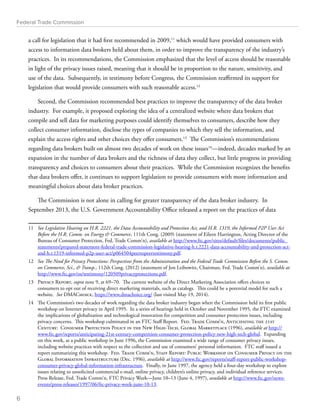 Federal Trade Commission 
a call for legislation that it had first recommended in 2009,11 which would have provided consumers with 
access to information data brokers held about them, in order to improve the transparency of the industry’s 
practices. In its recommendations, the Commission emphasized that the level of access should be reasonable 
in light of the privacy issues raised, meaning that it should be in proportion to the nature, sensitivity, and 
use of the data. Subsequently, in testimony before Congress, the Commission reaffirmed its support for 
legislation that would provide consumers with such reasonable access.12 
Second, the Commission recommended best practices to improve the transparency of the data broker 
industry. For example, it proposed exploring the idea of a centralized website where data brokers that 
compile and sell data for marketing purposes could identify themselves to consumers, describe how they 
collect consumer information, disclose the types of companies to which they sell the information, and 
explain the access rights and other choices they offer consumers.13 The Commission’s recommendations 
regarding data brokers built on almost two decades of work on these issues14—indeed, decades marked by an 
expansion in the number of data brokers and the richness of data they collect, but little progress in providing 
transparency and choices to consumers about their practices. While the Commission recognizes the benefits 
that data brokers offer, it continues to support legislation to provide consumers with more information and 
meaningful choices about data broker practices. 
The Commission is not alone in calling for greater transparency of the data broker industry. In 
September 2013, the U.S. Government Accountability Office released a report on the practices of data 
11 See Legislative Hearing on H.R. 2221, the Data Accountability and Protection Act, and H.R. 1319, the Informed P2P User Act 
Before the H.R. Comm. on Energy  Commerce, 111th Cong. (2009) (statement of Eileen Harrington, Acting Director of the 
Bureau of Consumer Protection, Fed. Trade Comm’n), available at http://www.ftc.gov/sites/default/files/documents/public_ 
statements/prepared-statement-federal-trade-commission-legislative-hearing-h.r.2221-data-accountability-and-protection-act-and- 
h.r.1319-informed-p2p-user-act/p064504peertopeertestimony.pdf. 
12 See The Need for Privacy Protections: Perspectives from the Administration and the Federal Trade Commission Before the S. Comm. 
on Commerce, Sci.,  Transp., 112th Cong. (2012) (statement of Jon Leibowitz, Chairman, Fed. Trade Comm’n), available at 
http://www.ftc.gov/os/testimony/120509privacyprotections.pdf. 
13 Privacy Report, supra note 9, at 69–70. The current website of the Direct Marketing Association offers choices to 
consumers to opt out of receiving direct marketing materials, such as catalogs. This could be a potential model for such a 
website. See DMAChoice, https://www.dmachoice.org/ (last visited May 19, 2014). 
14 The Commission’s two decades of work regarding the data broker industry began when the Commission held its first public 
workshop on Internet privacy in April 1995. In a series of hearings held in October and November 1995, the FTC examined 
the implications of globalization and technological innovation for competition and consumer protection issues, including 
privacy concerns. This workshop culminated in an FTC Staff Report. Fed. Trade Comm’n, Anticipating the 21st 
Century: Consumer Protection Policy in the New High-Tech, Global Marketplace (1996), available at http:// 
www.ftc.gov/reports/anticipating-21st-century-competition-consumer-protection-policy-new-high-tech-global. Expanding 
on this work, at a public workshop in June 1996, the Commission examined a wide range of consumer privacy issues, 
including website practices with respect to the collection and use of consumers’ personal information. FTC staff issued a 
report summarizing this workshop. Fed. Trade Comm’n, Staff Report: Public Workshop on Consumer Privacy on the 
Global Information Infrastructure (Dec. 1996), available at http://www.ftc.gov/reports/staff-report-public-workshop-consumer- 
privacy-global-information-infrastructure. Finally, in June 1997, the agency held a four-day workshop to explore 
issues relating to unsolicited commercial e-mail, online privacy, children’s online privacy, and individual reference services. 
Press Release, Fed. Trade Comm’n, FTC Privacy Week—June 10–13 (June 4, 1997), available at http://www.ftc.gov/news-events/ 
press-releases/1997/06/ftc-privacy-week-june-10-13. 
6 
 