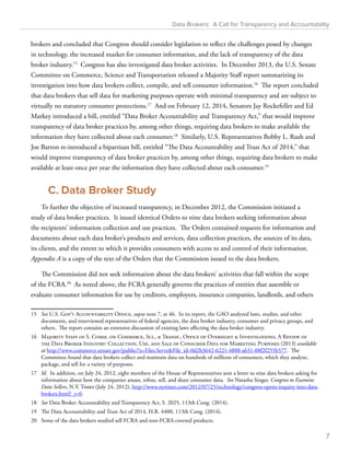 Data Brokers: A Call for Transparency and Accountability 
brokers and concluded that Congress should consider legislation to reflect the challenges posed by changes 
in technology, the increased market for consumer information, and the lack of transparency of the data 
broker industry.15 Congress has also investigated data broker activities. In December 2013, the U.S. Senate 
Committee on Commerce, Science and Transportation released a Majority Staff report summarizing its 
investigation into how data brokers collect, compile, and sell consumer information.16 The report concluded 
that data brokers that sell data for marketing purposes operate with minimal transparency and are subject to 
virtually no statutory consumer protections.17 And on February 12, 2014, Senators Jay Rockefeller and Ed 
Markey introduced a bill, entitled “Data Broker Accountability and Transparency Act,” that would improve 
transparency of data broker practices by, among other things, requiring data brokers to make available the 
information they have collected about each consumer.18 Similarly, U.S. Representatives Bobby L. Rush and 
Joe Barton re-introduced a bipartisan bill, entitled “The Data Accountability and Trust Act of 2014,” that 
would improve transparency of data broker practices by, among other things, requiring data brokers to make 
available at least once per year the information they have collected about each consumer.19 
C. Data Broker Study 
To further the objective of increased transparency, in December 2012, the Commission initiated a 
study of data broker practices. It issued identical Orders to nine data brokers seeking information about 
the recipients’ information collection and use practices. The Orders contained requests for information and 
documents about each data broker’s products and services, data collection practices, the sources of its data, 
its clients, and the extent to which it provides consumers with access to and control of their information. 
Appendix A is a copy of the text of the Orders that the Commission issued to the data brokers. 
The Commission did not seek information about the data brokers’ activities that fall within the scope 
of the FCRA.20 As noted above, the FCRA generally governs the practices of entities that assemble or 
evaluate consumer information for use by creditors, employers, insurance companies, landlords, and others 
15 See U.S. Gov’t Accountability Office, supra note 7, at 46. In its report, the GAO analyzed laws, studies, and other 
documents, and interviewed representatives of federal agencies, the data broker industry, consumer and privacy groups, and 
others. The report contains an extensive discussion of existing laws affecting the data broker industry. 
16 Majority Staff of S. Comm. on Commerce, Sci.,  Transp., Office of Oversight  Investigations, A Review of 
the Data Broker Industry: Collection, Use, and Sale of Consumer Data for Marketing Purposes (2013) available 
at http://www.commerce.senate.gov/public/?a=Files.ServeFile_id=0d2b3642-6221-4888-a631-08f2f255b577. The 
Committee found that data brokers collect and maintain data on hundreds of millions of consumers, which they analyze, 
package, and sell for a variety of purposes. 
17 Id. In addition, on July 24, 2012, eight members of the House of Representatives sent a letter to nine data brokers asking for 
information about how the companies amass, refine, sell, and share consumer data. See Natasha Singer, Congress to Examine 
Data Sellers, N.Y. Times (July 24, 2012), http://www.nytimes.com/2012/07/25/technology/congress-opens-inquiry-into-data-brokers. 
html?_r=0. 
18 See Data Broker Accountability and Transparency Act, S. 2025, 113th Cong. (2014). 
19 The Data Accountability and Trust Act of 2014, H.R. 4400, 113th Cong. (2014). 
20 Some of the data brokers studied sell FCRA and non-FCRA covered products. 
7 
 