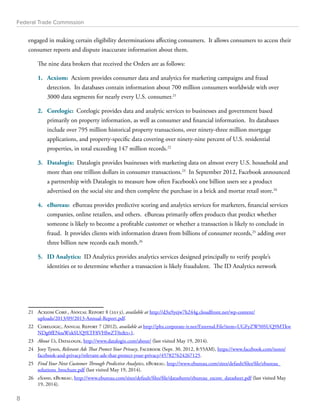 Federal Trade Commission 
engaged in making certain eligibility determinations affecting consumers. It allows consumers to access their 
consumer reports and dispute inaccurate information about them. 
The nine data brokers that received the Orders are as follows: 
1. Acxiom: Acxiom provides consumer data and analytics for marketing campaigns and fraud 
detection. Its databases contain information about 700 million consumers worldwide with over 
3000 data segments for nearly every U.S. consumer.21 
2. Corelogic: Corelogic provides data and analytic services to businesses and government based 
primarily on property information, as well as consumer and financial information. Its databases 
include over 795 million historical property transactions, over ninety-three million mortgage 
applications, and property-specific data covering over ninety-nine percent of U.S. residential 
properties, in total exceeding 147 million records.22 
3. Datalogix: Datalogix provides businesses with marketing data on almost every U.S. household and 
more than one trillion dollars in consumer transactions.23 In September 2012, Facebook announced 
a partnership with Datalogix to measure how often Facebook’s one billion users see a product 
advertised on the social site and then complete the purchase in a brick and mortar retail store.24 
4. eBureau: eBureau provides predictive scoring and analytics services for marketers, financial services 
companies, online retailers, and others. eBureau primarily offers products that predict whether 
someone is likely to become a profitable customer or whether a transaction is likely to conclude in 
fraud. It provides clients with information drawn from billions of consumer records,25 adding over 
three billion new records each month.26 
5. ID Analytics: ID Analytics provides analytics services designed principally to verify people’s 
identities or to determine whether a transaction is likely fraudulent. The ID Analytics network 
21 Acxiom Corp., Annual Report 8 (2013), available at http://d3u9yejw7h244g.cloudfront.net/wp-content/ 
uploads/2013/09/2013-Annual-Report.pdf. 
22 Corelogic, Annual Report 7 (2012), available at http://phx.corporate-ir.net/External.File?item=UGFyZW50SUQ9MTkw 
NDg0fENoaWxkSUQ9LTF8VHlwZT0zt=1. 
23 About Us, Datalogix, http://www.datalogix.com/about/ (last visited May 19, 2014). 
24 Joey Tyson, Relevant Ads That Protect Your Privacy, Facebook (Sept. 30, 2012, 8:55AM), https://www.facebook.com/notes/ 
facebook-and-privacy/relevant-ads-that-protect-your-privacy/457827624267125. 
25 Find Your Next Customer Through Predictive Analytics, eBureau, http://www.ebureau.com/sites/default/files/file/ebureau_ 
solutions_brochure.pdf (last visited May 19, 2014). 
26 eScores, eBureau, http://www.ebureau.com/sites/default/files/file/datasheets/ebureau_escore_datasheet.pdf (last visited May 
19, 2014). 
8 
 