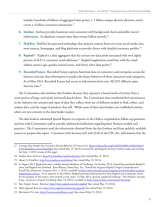 Data Brokers: A Call for Transparency and Accountability 
includes hundreds of billions of aggregated data points, 1.1 billion unique identity elements, and it 
covers 1.4 billion consumer transactions.27 
6. Intelius: Intelius provides businesses and consumers with background check and public record 
information. Its databases contain more than twenty billion records.28 
7. PeekYou: PeekYou has patented technology that analyzes content from over sixty social media sites, 
news sources, homepages, and blog platforms to provide clients with detailed consumer profiles.29 
8. Rapleaf:30 Rapleaf is a data aggregator that has at least one data point associated with over eighty 
percent of all U.S. consumer email addresses.31 Rapleaf supplements email lists with the email 
address owner's age, gender, marital status, and thirty other data points.32 
9. Recorded Future: Recorded Future captures historical data on consumers and companies across the 
Internet and uses that information to predict the future behavior of those consumers and companies. 
As of May 2014, Recorded Future had access to information from over 502,591 different open 
Internet sites.33 
The Commission selected these data brokers because they represent a broad swath of activity from a 
cross-section of large, mid-sized, and small data brokers. The Commission also considered their prominence 
in the industry; the amount and types of data they collect; their use of different models to find, collect, and 
analyze data; and the range of products they sell. While some of these data brokers are established entities, 
others are new entrants to the data broker market. 
The data brokers submitted Special Reports in response to the Orders, responded to follow-up questions, 
and met with Commission staff to provide additional clarification regarding their business models and 
practices. The Commission used the information obtained from the data brokers and from publicly available 
sources to prepare this report. Consistent with Sections 6(f ) and 21(d) of the FTC Act, information that the 
27 Leverage Deep Insight Into Consumer Identity Behavior, ID Analytics, https://web.archive.org/web/20130901122631/http:// 
www.idanalytics.com/technology/ (last visited May 19, 2014) (accessed by searching the Internet Archive index and viewing 
the Sept. 1, 2013 version of this page). 
28 Intelius Facts, Intelius, http://corp.intelius.com/intelius-facts (last visited May 19, 2014). 
29 About Us, PeekYou, http://www.peekyou.com/about/ (last visited May 19, 2014). 
30 In August 2012, Rapleaf became a wholly-owned subsidiary of LiveRamp. In October 2013, TowerData purchased Rapleaf ’s 
assets and Rapleaf was dissolved. Press Release, TowerData, Inc., TowerData Acquires Rapleaf, Forges Comprehensive 
Email Data Solutions Company (Oct. 1, 2013), available at http://www.towerdata.com/company/news/towerdata-acquires-rapleaf- 
press-release/. In its response to the Orders, Rapleaf provided information for both Rapleaf and LiveRamp, which, 
for the purpose of this report, were treated as one entity. In May 2014, Acxiom acquired LiveRamp. Press Release, Acxiom 
Corp., Acxiom to Acquire LiveRamp (May 14, 2014), available at http://www.acxiom.com/acxiom-liveramp/. 
31 Fast. Simple. Secure., Rapleaf, http://www.rapleaf.com/why-rapleaf/ (last visited May 19, 2014). 
32 Batch Append, Rapleaf, http://www.rapleaf.com/pricing-append/ (last visited May 19, 2014). 
33 Recorded Future, https://www.recordedfuture.com/ (last visited May 19, 2014). 
9 
 