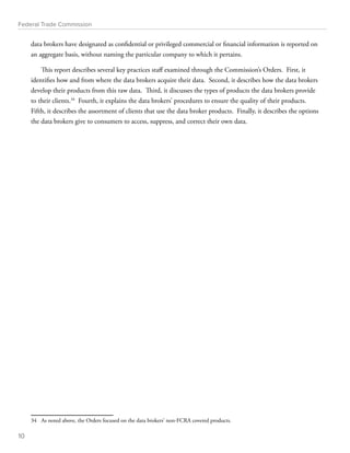 Federal Trade Commission 
data brokers have designated as confidential or privileged commercial or financial information is reported on 
an aggregate basis, without naming the particular company to which it pertains. 
This report describes several key practices staff examined through the Commission’s Orders. First, it 
identifies how and from where the data brokers acquire their data. Second, it describes how the data brokers 
develop their products from this raw data. Third, it discusses the types of products the data brokers provide 
to their clients.34 Fourth, it explains the data brokers’ procedures to ensure the quality of their products. 
Fifth, it describes the assortment of clients that use the data broker products. Finally, it describes the options 
the data brokers give to consumers to access, suppress, and correct their own data. 
34 As noted above, the Orders focused on the data brokers’ non-FCRA covered products. 
10 
 