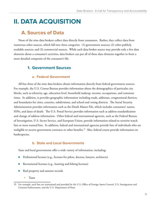 Data Brokers: A Call for Transparency and Accountability 
II. DATA ACQUISITION 
A. Sources of Data 
None of the nine data brokers collect data directly from consumers. Rather, they collect data from 
numerous other sources, which fall into three categories: (1) government sources; (2) other publicly 
available sources; and (3) commercial sources. While each data broker source may provide only a few data 
elements about a consumer’s activities, data brokers can put all of these data elements together to form a 
more detailed composite of the consumer’s life. 
1. Government Sources 
a. Federal Government 
All but three of the nine data brokers obtain information directly from federal government sources. 
For example, the U.S. Census Bureau provides information about the demographics of particular city 
blocks, such as ethnicity, age, education level, household makeup, income, occupations, and commute 
times. In addition, it provides geographic information including roads, addresses, congressional districts, 
and boundaries for cities, counties, subdivisions, and school and voting districts. The Social Security 
Administration provides information such as the Death Master File, which includes consumers’ names, 
SSNs, and dates of death. The U.S. Postal Service provides information such as address standardization 
and change of address information. Other federal and international agencies, such as the Federal Bureau 
of Investigation, U.S. Secret Service, and European Union, provide information related to terrorist watch 
lists or most wanted lists. In addition, federal and international agencies provide lists of individuals who are 
ineligible to receive government contracts or other benefits.35 Also, federal courts provide information on 
bankruptcies. 
b. State and Local Governments 
State and local governments offer a wide variety of information, including: 
⊲⊲ Professional licenses (e.g., licenses for pilots, doctors, lawyers, architects) 
⊲⊲ Recreational licenses (e.g., hunting and fishing licenses) 
⊲⊲ Real property and assessor records 
• Taxes 
35 For example, such lists are maintained and provided by the U.S. Office of Foreign Assets Control, U.S. Immigration and 
Customs Enforcement, and the U.S. Department of State. 
11 
 