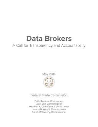 Data Brokers 
A Call for Transparency and Accountability 
May 2014 
Federal Trade Commission 
Edith Ramirez, Chairwoman 
Julie Brill, Commissioner 
Maureen K. Ohlhausen, Commissioner 
Joshua D. Wright, Commissioner 
Terrell McSweeny, Commissioner 
 