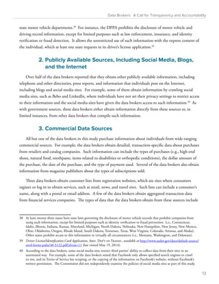 Data Brokers: A Call for Transparency and Accountability 
state motor vehicle departments.38 For instance, the DPPA prohibits the disclosure of motor vehicle and 
driving record information, except for limited purposes such as law enforcement, insurance, and identity 
verification or fraud detection. It allows the unrestricted use of such information with the express consent of 
the individual, which at least one state requests in its driver’s license application.39 
2. Publicly Available Sources, Including Social Media, Blogs, 
and the Internet 
Over half of the data brokers reported that they obtain other publicly available information, including 
telephone and other directories, press reports, and information that individuals post on the Internet, 
including blogs and social media sites. For example, some of them obtain information by crawling social 
media sites, such as Bebo and LinkedIn, where individuals have not set their privacy settings to restrict access 
to their information and the social media sites have given the data brokers access to such information.40 As 
with government sources, these data brokers either obtain information directly from these sources or, in 
limited instances, from other data brokers that compile such information. 
3. Commercial Data Sources 
All but one of the data brokers in this study purchase information about individuals from wide-ranging 
commercial sources. For example, the data brokers obtain detailed, transaction-specific data about purchases 
from retailers and catalog companies. Such information can include the types of purchases (e.g., high-end 
shoes, natural food, toothpaste, items related to disabilities or orthopedic conditions), the dollar amount of 
the purchase, the date of the purchase, and the type of payment used. Several of the data brokers also obtain 
information from magazine publishers about the types of subscriptions sold. 
Three data brokers obtain customer lists from registration websites, which are sites where consumers 
register or log in to obtain services, such as retail, news, and travel sites. Such lists can include a consumer’s 
name, along with a postal or email address. A few of the data brokers obtain aggregated transaction data 
from financial services companies. The types of data that the data brokers obtain from these sources include 
38 At least twenty-three states have state laws governing the disclosure of motor vehicle records that prohibit companies from 
using such information, except for limited purposes such as identity verification or fraud prevention (i.e., Connecticut, 
Idaho, Illinois, Indiana, Kansas, Maryland, Michigan, North Dakota, Nebraska, New Hampshire, New Jersey, New Mexico, 
Ohio, Oklahoma, Oregon, Rhode Island, South Dakota, Tennessee, Texas, West Virginia, Colorado, Arizona, and Alaska). 
Other states prohibit access to this information in virtually all circumstances (i.e., Montana, Washington, and Delaware). 
39 Driver License/Identification Card Application, Ariz. Dep’t of Transp., available at http://www.azdot.gov/docs/default-source/ 
mvd-forms-pubs/40-5122.pdf?sfvrsn=11 (last visited May 19, 2014). 
40 According to the data brokers, some social media sites restrict third parties’ ability to collect data from their sites in an 
automated way. For example, some of the data brokers stated that Facebook only allows specified search engines to crawl 
its site, and its Terms of Service bar scraping, or the copying of the information on Facebook’s website, without Facebook’s 
written permission. The Commission did not independently examine the policies of social media sites as part of this study. 
13 
 
