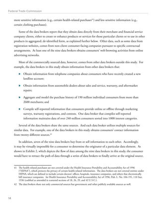 Federal Trade Commission 
more sensitive information (e.g., certain health-related purchases41) and less sensitive information (e.g., 
certain clothing purchases). 
Some of the data brokers report that they obtain data directly from their merchant and financial service 
company clients, either to create or enhance products or services for those particular clients or to use in other 
products in aggregated, de-identified form, as explained further below. Other data, such as some data from 
registration websites, comes from non-client consumer-facing companies pursuant to specific contractual 
arrangements. At least one of the nine data brokers obtains consumers’ web browsing activities from online 
advertising networks. 
Most of the commercially sourced data, however, comes from other data brokers outside this study. For 
example, the data brokers in this study obtain information from other data brokers that: 
⊲⊲ Obtain information from telephone companies about consumers who have recently created a new 
landline account; 
⊲⊲ Obtain information from automobile dealers about sales and service, warranty, and aftermarket 
repairs; 
⊲⊲ Aggregate and model the purchase history of 190 million individual consumers from more than 
2600 merchants; and 
⊲⊲ Compile self-reported information that consumers provide online or offline through marketing 
surveys, warranty registrations, and contests. One data broker that compiles self-reported 
information maintains data of over 240 million consumers sorted into 1000 interest categories. 
Several of the data brokers share the same sources. And each data broker utilizes multiple sources for 
similar data. For example, one of the data brokers in this study obtains consumers’ contact information 
from twenty different sources.42 
In addition, seven of the nine data brokers buy from or sell information to each other. Accordingly, 
it may be virtually impossible for a consumer to determine the originator of a particular data element. As 
shown in Exhibit 2, which depicts the flow of data among the nine data brokers in this study, the consumer 
would have to retrace the path of data through a series of data brokers to finally arrive at the original source. 
41 The health-related purchases are not covered under the Health Insurance Portability and Accountability Act of 1996 
(“HIPAA”), which protects the privacy of certain health-related information. The data brokers are not covered entities under 
HIPAA, which are defined to include certain doctors’ offices, hospitals, insurance companies, and others that electronically 
bill insurance companies. See Health Insurance Portability and Accountability Act of 1996, Pub. L. No. 104-191, 110 Stat. 
1936 (codified as amended in scattered sections of 18, 26, 29, and 42 U.S.C.). 
42 The data brokers share not only commercial sources but government and other publicly available sources as well. 
14 
 