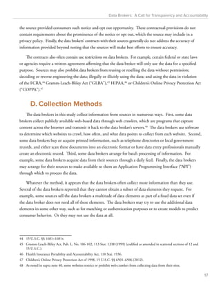 Data Brokers: A Call for Transparency and Accountability 
the source provided consumers such notice and opt out opportunity. These contractual provisions do not 
contain requirements about the prominence of the notice or opt out, which the source may include in a 
privacy policy. Finally, the data brokers’ contracts with their sources generally do not address the accuracy of 
information provided beyond noting that the sources will make best efforts to ensure accuracy. 
The contracts also often contain use restrictions on data brokers. For example, certain federal or state laws 
or agencies require a written agreement affirming that the data broker will only use the data for a specified 
purpose. Sources may also prohibit data brokers from reusing or reselling the data without permission; 
decoding or reverse engineering the data; illegally or illicitly using the data; and using the data in violation 
of the FCRA,44 Gramm-Leach-Bliley Act (“GLBA”),45 HIPAA,46 or Children’s Online Privacy Protection Act 
(“COPPA”).47 
D. Collection Methods 
The data brokers in this study collect information from sources in numerous ways. First, some data 
brokers collect publicly available web-based data through web crawlers, which are programs that capture 
content across the Internet and transmit it back to the data broker’s servers.48 The data brokers use software 
to determine which websites to crawl, how often, and what data points to collect from each website. Second, 
some data brokers buy or acquire printed information, such as telephone directories or local government 
records, and either scan these documents into an electronic format or have data entry professionals manually 
create an electronic record. Third, some data brokers arrange for batch processing of information. For 
example, some data brokers acquire data from their sources through a daily feed. Finally, the data brokers 
may arrange for their sources to make available to them an Application Programming Interface (“API”) 
through which to process the data. 
Whatever the method, it appears that the data brokers often collect more information than they use. 
Several of the data brokers reported that they cannot obtain a subset of data elements they request. For 
example, some sources sell the data brokers a multitude of data elements as part of a fixed data set even if 
the data broker does not need all of these elements. The data brokers may try to use the additional data 
elements in some other way, such as for matching or authentication purposes or to create models to predict 
consumer behavior. Or they may not use the data at all. 
44 15 U.S.C. §§ 1681–1681v. 
45 Gramm-Leach-Bliley Act, Pub. L. No. 106-102, 113 Stat. 1338 (1999) (codified as amended in scattered sections of 12 and 
15 U.S.C.). 
46 Health Insurance Portability and Accountability Act, 110 Stat. 1936. 
47 Children’s Online Privacy Protection Act of 1998, 15 U.S.C. §§ 6501–6506 (2012). 
48 As noted in supra note 40, some websites restrict or prohibit web crawlers from collecting data from their sites. 
17 
 