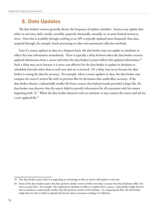 Federal Trade Commission 
E. Data Updates 
The data brokers’ sources generally dictate the frequency of update schedules. Sources may update data 
either in real time, daily, weekly, monthly, quarterly, biannually, annually, or, in some limited instances, 
never. Data that is available through crawling or an API is typically updated more frequently than data 
acquired through, for example, batch processing or other non-automated collection methods. 
Even if a source updates its data on a frequent basis, the data broker may not update its databases to 
reflect this new information immediately. There is typically a delay between when the data broker receives 
updated information from a source and when the data broker’s system reflects this updated information.49 
Such a delay may occur because it is more cost effective for the data broker to update its databases at 
scheduled intervals rather than as each new data set is received. Or a delay may occur because the data 
broker is testing the data for accuracy. For example, when a source updates its data, the data broker may 
compare the source’s newest file with its previous files for deviations that could affect accuracy. If the 
data broker obtains a substantially smaller file from a source that had previously provided a larger file, the 
data broker may discover that the source failed to provide information for all consumers with last names 
beginning with “A.” When the data broker discovers such an omission, it may contact the source and ask for 
a new updated file.50 
49 One data broker reports that it is upgrading its technology so that its system will update in real time. 
50 Some of the data brokers report that they perform similar reviews of their own data to ensure that their databases reflect the 
most accurate data. For example, after updating its database to reflect an update from a source, a data broker might discover 
that its database is substantially smaller than the previous version of the database. In comparing the files, the data broker 
might discover that it failed to upload information about consumers residing in California. 
18 
 