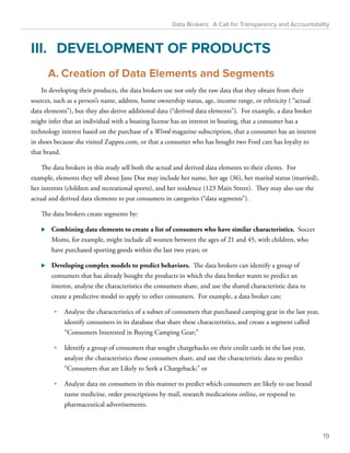 Data Brokers: A Call for Transparency and Accountability 
III. DEVELOPMENT OF PRODUCTS 
A. Creation of Data Elements and Segments 
In developing their products, the data brokers use not only the raw data that they obtain from their 
sources, such as a person’s name, address, home ownership status, age, income range, or ethnicity ( “actual 
data elements”), but they also derive additional data (“derived data elements”). For example, a data broker 
might infer that an individual with a boating license has an interest in boating, that a consumer has a 
technology interest based on the purchase of a Wired magazine subscription, that a consumer has an interest 
in shoes because she visited Zappos.com, or that a consumer who has bought two Ford cars has loyalty to 
that brand. 
The data brokers in this study sell both the actual and derived data elements to their clients. For 
example, elements they sell about Jane Doe may include her name, her age (36), her marital status (married), 
her interests (children and recreational sports), and her residence (123 Main Street). They may also use the 
actual and derived data elements to put consumers in categories (“data segments”). 
The data brokers create segments by: 
⊲⊲ Combining data elements to create a list of consumers who have similar characteristics. Soccer 
Moms, for example, might include all women between the ages of 21 and 45, with children, who 
have purchased sporting goods within the last two years; or 
⊲⊲ Developing complex models to predict behaviors. The data brokers can identify a group of 
consumers that has already bought the products in which the data broker wants to predict an 
interest, analyze the characteristics the consumers share, and use the shared characteristic data to 
create a predictive model to apply to other consumers. For example, a data broker can: 
• Analyze the characteristics of a subset of consumers that purchased camping gear in the last year, 
identify consumers in its database that share these characteristics, and create a segment called 
“Consumers Interested in Buying Camping Gear;” 
• Identify a group of consumers that sought chargebacks on their credit cards in the last year, 
analyze the characteristics those consumers share, and use the characteristic data to predict 
“Consumers that are Likely to Seek a Chargeback;” or 
• Analyze data on consumers in this manner to predict which consumers are likely to use brand 
name medicine, order prescriptions by mail, research medications online, or respond to 
pharmaceutical advertisements. 
19 
 