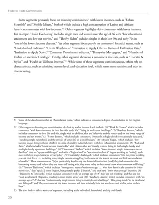 Federal Trade Commission 
Some segments primarily focus on minority communities51 with lower incomes, such as “Urban 
Scramble” and “Mobile Mixers,” both of which include a high concentration of Latino and African- 
American consumers with low incomes.52 Other segments highlight older consumers with lower incomes. 
For example, “Rural Everlasting” includes single men and women over the age of 66 with “low educational 
attainment and low net worths,” and “Thrifty Elders” includes singles in their late 60s and early 70s in 
“one of the lowest income clusters.” Yet other segments focus purely on consumers’ financial status, such as 
“Underbanked Indicator,” “Credit Worthiness,” “Invitation to Apply Offers – Bankcard Utilization Rate,” 
“Invitation to Apply Score,” “Consumer Prominence Indicator,” “Pennywise Mortgagees,” and “Number of 
Orders – Low Scale Catalogs.” Finally, other segments showcase a consumer’s interests, such as “Truckin’  
Stylin’” and “Health  Wellness Interest.”53 While some of these segments seem innocuous, others rely on 
characteristics, such as ethnicity, income level, and education level, which seem more sensitive and may be 
disconcerting. 
51 Some of the data brokers offer an “Assimilation Code,” which indicates a consumer’s degree of assimilation to the English 
language. 
52 Other segments focusing on a combination of ethnicity and/or income levels include: (1) “Work  Causes,” which includes 
consumers “with lower-incomes, in their late 40s, early 50s,” “living in multi-unit dwellings;” (2) “Resolute Renters,” which 
includes consumers in their 30s and 40s, single with no children, that are “relatively mobile renters and on the lower rungs of 
income and net worth;” (3) “Metro Parents,” which includes consumers, “primarily in high school or vocationally educated,” 
“handling single parenthood and the stresses of urban life on a small budget;” (4) “Modest Wages,” which includes “low-income 
singles living without children in a mix of smaller, industrial cities” with low “educational attainment;” (5) “Kids and 
Rent,” which includes “lower income households” with children that are “mostly renters, living in both single-family and 
multiple-family apartment buildings;” (6) “Downtown Dwellers,” which includes “lower-income, single, downtown-metro 
dwellers,” that are “upper-middle-aged” and with a “high-school” or “vocational/technical” degree working to “make[ ] ends 
meet with low-wage clerical or service jobs;” (7) “Financially Challenged,” which includes consumers “[i]n the prime working 
years of their lives, . . . including many single parents, struggl[ing] with some of the lowest incomes and little accumulation 
of wealth.” These consumers are “[n]ot particularly loyal to any one financial institution, [and] they feel uncomfortable 
borrowing money and believe they are better off having what they want today as they never know what tomorrow will bring;” 
(8) “Timeless Traditions,” which includes “immigrants, many of retirement age, . . . who have been in the country for 10 or 
more years,” that “speak[ ] some English, but generally prefer[ ] Spanish,” and that have “lower than average” incomes; (9) 
“Traditions  Timecards,” which includes consumers with “an average age of 53” that “are still working” and that are the 
“least acculturated Hispanics, residing in more metro areas;” and (10) “Latchkey Leasers,” which includes consumers with “an 
average age of 52” that are “predominately single renters living in multiple unit dwellings.” This group tends “to be bicultural 
and bilingual,” and “they earn some of the lower incomes and have relatively little net worth accrued at this point in their 
lives.” 
53 The data brokers offer a variety of segments, including at the individual, household, and zip code levels. 
20 
 