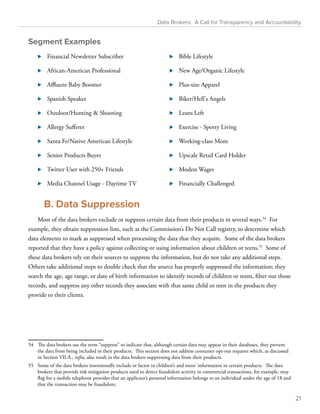 Data Brokers: A Call for Transparency and Accountability 
Segment Examples 
⊲⊲ Financial Newsletter Subscriber 
⊲⊲ African-American Professional 
⊲⊲ Affluent Baby Boomer 
⊲⊲ Spanish Speaker 
⊲⊲ Outdoor/Hunting  Shooting 
⊲⊲ Allergy Sufferer 
⊲⊲ Santa Fe/Native American Lifestyle 
⊲⊲ Senior Products Buyer 
⊲⊲ Twitter User with 250+ Friends 
⊲⊲ Media Channel Usage - Daytime TV 
⊲⊲ Bible Lifestyle 
⊲⊲ New Age/Organic Lifestyle 
⊲⊲ Plus-size Apparel 
⊲⊲ Biker/Hell's Angels 
⊲⊲ Leans Left 
⊲⊲ Exercise - Sporty Living 
⊲⊲ Working-class Mom 
⊲⊲ Upscale Retail Card Holder 
⊲⊲ Modest Wages 
⊲⊲ Financially Challenged 
B. Data Suppression 
Most of the data brokers exclude or suppress certain data from their products in several ways.54 For 
example, they obtain suppression lists, such as the Commission’s Do Not Call registry, to determine which 
data elements to mark as suppressed when processing the data that they acquire. Some of the data brokers 
reported that they have a policy against collecting or using information about children or teens.55 Some of 
these data brokers rely on their sources to suppress the information, but do not take any additional steps. 
Others take additional steps to double check that the source has properly suppressed the information; they 
search the age, age range, or date of birth information to identify records of children or teens, filter out those 
records, and suppress any other records they associate with that same child or teen in the products they 
provide to their clients. 
54 The data brokers use the term “suppress” to indicate that, although certain data may appear in their databases, they prevent 
the data from being included in their products. This section does not address consumer opt-out requests which, as discussed 
in Section VII.A., infra, also result in the data brokers suppressing data from their products. 
55 Some of the data brokers intentionally include or factor in children’s and teens’ information in certain products. The data 
brokers that provide risk mitigation products used to detect fraudulent activity in commercial transactions, for example, may 
flag for a mobile telephone provider that an applicant’s personal information belongs to an individual under the age of 18 and 
that the transaction may be fraudulent. 
21 
 