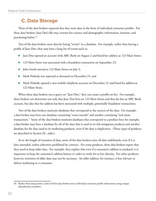 Federal Trade Commission 
C. Data Storage 
Three of the data brokers reported that they store data in the form of individual consumer profiles. For 
these data brokers, Jane Doe’s file may contain her contact and demographic information, interests, and 
purchasing habits.56 
Two of the data brokers store data by listing “events” in a database. For example, rather than having a 
profile of Jane Doe, they may have a long list of events such as: 
⊲⊲ Jane Doe opened an account with ABC Bank on August 2 and listed her address as 123 Main Street; 
⊲⊲ 123 Main Street was associated with a fraudulent transaction on September 23; 
⊲⊲ John Smith moved to 123 Main Street on July 3; 
⊲⊲ Mark Nobody was reported as deceased on December 21; and 
⊲⊲ Mark Nobody opened a new mobile telephone account on December 31 and listed his address as 
123 Main Street. 
When these data brokers run a query on “Jane Doe,” they can create a profile on her. For example, 
these brokers can determine not only that Jane Doe lives on 123 Main Street and that she has an ABC Bank 
account, but also that her address has been associated with multiple, potentially fraudulent transactions. 
Two of the data brokers maintain databases that correspond to the sources of the data. For example, 
a data broker may have one database containing “court records” and another containing “real estate 
transactions.” Some of the data brokers maintain databases that correspond to a product line; for example, 
a data broker may have a database for all of the data that is used in its risk mitigation products and another 
database for the data used in its marketing products, even if the data is duplicative. (These types of products 
are described in Section IV., infra.) 
As to the length of retention of data, some of the data brokers store all data indefinitely, even if it is 
later amended, unless otherwise prohibited by contract. For some products, these data brokers report that 
they need to keep older data. For example, they explain that even if a consumer’s address is outdated, it is 
important to keep the consumer’s address history in order to verify his or her identity. For other products, 
however, retention of older data may not be necessary. An older address, for instance, is less relevant to 
deliver marketing to a consumer. 
56 Rather than using names, some of these data brokers store individual consumer profile information using unique 
identification numbers. 
22 
 