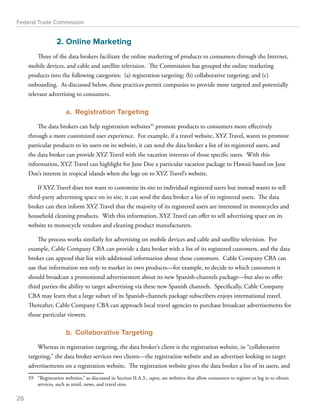 Federal Trade Commission 
2. Online Marketing 
Three of the data brokers facilitate the online marketing of products to consumers through the Internet, 
mobile devices, and cable and satellite television. The Commission has grouped the online marketing 
products into the following categories: (a) registration targeting; (b) collaborative targeting; and (c) 
onboarding. As discussed below, these practices permit companies to provide more targeted and potentially 
relevant advertising to consumers. 
a. Registration Targeting 
The data brokers can help registration websites59 promote products to consumers more effectively 
through a more customized user experience. For example, if a travel website, XYZ Travel, wants to promote 
particular products to its users on its website, it can send the data broker a list of its registered users, and 
the data broker can provide XYZ Travel with the vacation interests of those specific users. With this 
information, XYZ Travel can highlight for Jane Doe a particular vacation package to Hawaii based on Jane 
Doe’s interest in tropical islands when she logs on to XYZ Travel’s website. 
If XYZ Travel does not want to customize its site to individual registered users but instead wants to sell 
third-party advertising space on its site, it can send the data broker a list of its registered users. The data 
broker can then inform XYZ Travel that the majority of its registered users are interested in motorcycles and 
household cleaning products. With this information, XYZ Travel can offer to sell advertising space on its 
website to motorcycle vendors and cleaning product manufacturers. 
The process works similarly for advertising on mobile devices and cable and satellite television. For 
example, Cable Company CBA can provide a data broker with a list of its registered customers, and the data 
broker can append that list with additional information about those customers. Cable Company CBA can 
use that information not only to market its own products—for example, to decide to which customers it 
should broadcast a promotional advertisement about its new Spanish-channels package—but also to offer 
third parties the ability to target advertising via these new Spanish channels. Specifically, Cable Company 
CBA may learn that a large subset of its Spanish-channels package subscribers enjoys international travel. 
Thereafter, Cable Company CBA can approach local travel agencies to purchase broadcast advertisements for 
those particular viewers. 
b. Collaborative Targeting 
Whereas in registration targeting, the data broker’s client is the registration website, in “collaborative 
targeting,” the data broker services two clients—the registration website and an advertiser looking to target 
advertisements on a registration website. The registration website gives the data broker a list of its users, and 
59 “Registration websites,” as discussed in Section II.A.3., supra, are websites that allow consumers to register or log in to obtain 
services, such as retail, news, and travel sites. 
26 
 