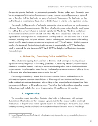 Data Brokers: A Call for Transparency and Accountability 
the advertiser gives the data broker its customer and prospect list. The data brokers report that neither party 
has access to personal information about consumers who are customers, potential customers, or registered 
users of the other. Only the data broker has access to both parties’ information. The data broker can then 
analyze the data in order to enable the advertiser to decide whether to advertise on the registration website. 
For example, Surfshop, a retailer of surfboards, wants to advertise a new surfboard and give its customers 
a discount through online advertisements. XYZ Travel offers Surfshop space on its website for a web banner, 
but Surfshop does not know whether its customers typically visit XYZ Travel. XYZ Travel and Surfshop 
do not want to share their customer lists with each other. XYZ Travel sends the data broker a list of its 
registered users, including names and email addresses. Surfshop sends the same data broker a list of its best 
customers, including names and postal addresses. The data broker appends email addresses to the Surfshop 
list and identifies 3000 Surfshop customers that are registered on XYZ Travel’s website. Satisfied with these 
numbers, Surfshop sends the data broker the advertisement it wants to display on XYZ Travel’s website, 
which in turn sends the advertisement to XYZ Travel. XYZ Travel displays Surfshop’s advertisement to 
visitors of the site. 
c. Onboarding: Combining Online and Offline Data 
While collaborative targeting allows advertisers to determine which campaigns to run on particular 
registration websites, the practice of onboarding goes further. “Onboarding” refers to a process whereby a 
data broker adds offline data into a cookie (the process of onboarding offline data) to enable advertisers to 
target consumers virtually anywhere on the Internet. It allows advertisers to use consumers’ offline activities 
to determine what advertisements to serve them on the Internet.60 
Onboarding clients either (1) provide data about their customers to a data broker to facilitate the 
process of finding those consumers on the Internet to deliver targeted advertisements; or (2) use a data 
broker to identify an audience of consumers who are likely to share particular characteristics and find those 
consumers on the Internet to deliver advertisements. Three of the data brokers offer an onboarding product. 
Onboarding typically includes three steps: (i) segmentation; (ii) matching; and (iii) targeting. 
i. Segmentation 
The onboarding process starts when a client asks a data broker to find consumers with particular 
characteristics. Data brokers may have stock data segments that they have created based on anticipated 
client demand or they may create custom segments based on the client’s request. For example, a data broker 
could help a clothing retailer advertise its new luxury fashion line to consumers online in several ways: 
60 Some of the data brokers are also offering their onboarding services to clients so they can serve targeted advertisements on 
mobile devices. 
27 
 