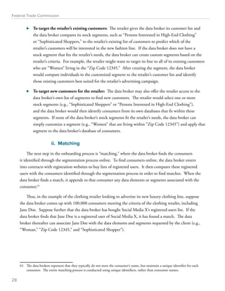 Federal Trade Commission 
⊲⊲ To target the retailer’s existing customers: The retailer gives the data broker its customer list and 
the data broker compares its stock segments, such as “Persons Interested in High-End Clothing” 
or “Sophisticated Shoppers,” to the retailer’s existing list of customers to predict which of the 
retailer’s customers will be interested in the new fashion line. If the data broker does not have a 
stock segment that fits the retailer’s needs, the data broker can create custom segments based on the 
retailer’s criteria. For example, the retailer might want to target its line to all of its existing customers 
who are “Women” living in the “Zip Code 12345.” After creating the segment, the data broker 
would compare individuals in the customized segment to the retailer’s customer list and identify 
those existing customers best suited for the retailer’s advertising campaign. 
⊲⊲ To target new customers for the retailer: The data broker may also offer the retailer access to the 
data broker’s own list of segments to find new customers. The retailer would select one or more 
stock segments (e.g., “Sophisticated Shoppers” or “Persons Interested in High-End Clothing”), 
and the data broker would then identify consumers from its own databases that fit within these 
segments. If none of the data broker’s stock segments fit the retailer’s needs, the data broker can 
simply customize a segment (e.g., “Women” that are living within “Zip Code 12345”) and apply that 
segment to the data broker’s database of consumers. 
ii. Matching 
The next step in the onboarding process is “matching,” where the data broker finds the consumers 
it identified through the segmentation process online. To find consumers online, the data broker enters 
into contracts with registration websites to buy lists of registered users. It then compares these registered 
users with the consumers identified through the segmentation process in order to find matches. When the 
data broker finds a match, it appends to that consumer any data elements or segments associated with the 
consumer.61 
Thus, in the example of the clothing retailer looking to advertise its new luxury clothing line, suppose 
the data broker comes up with 100,000 consumers meeting the criteria of the clothing retailer, including 
Jane Doe. Suppose further that the data broker has bought Social Media X’s registered users list. If the 
data broker finds that Jane Doe is a registered user of Social Media X, it has found a match. The data 
broker thereafter can associate Jane Doe with the data elements and segments requested by the client (e.g., 
“Woman,” “Zip Code 12345,” and “Sophisticated Shopper”). 
61 The data brokers represent that they typically do not store the consumer’s name, but maintain a unique identifier for each 
consumer. The entire matching process is conducted using unique identifiers, rather than consumer names. 
28 
 
