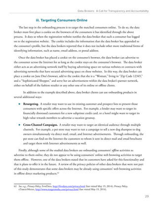 Data Brokers: A Call for Transparency and Accountability 
iii. Targeting Consumers Online 
The last step in the onboarding process is to target the matched consumers online. To do so, the data 
broker must first place a cookie on the browsers of the consumers it has identified through the above 
process. It does so when the registration website notifies the data broker that such a consumer has logged 
on to the registration website. The cookie includes the information that the data broker has appended to 
the consumer’s profile, but the data brokers reported that it does not include other more traditional forms of 
identifying information, such as name, email address, or postal address. 
Once the data broker has placed a cookie on the consumer’s browser, the data broker can advertise to 
the consumer across the Internet for as long as the cookie stays on the consumer’s browser. The data broker 
either acts as an advertising network itself by buying advertising space on various websites or contracts with 
advertising networks that have secured advertising space on these websites. In this way, the data broker can 
place a cookie on Jane Doe’s browser, add to the cookie that she is a “Woman,” living in “Zip Code 12345,” 
and a “Sophisticated Shopper,” and serve her an advertisement within the data broker’s partner network, 
either on behalf of the fashion retailer or any other one of its online or offline clients. 
In addition to the example described above, data broker clients can use onboarding products in 
several additional ways: 
⊲⊲ Retargeting. A retailer may want to use its existing customer and prospect lists to present those 
consumers with specific offers across the Internet. For example, a lender may want to target its 
financially distressed customers for a new subprime credit card, or a hotel might want to target its 
high-value rewards members to advertise a vacation getaway. 
⊲⊲ Cross-Channel Campaigns. A retailer may want to target an identical audience through multiple 
channels. For example, a pet store may want to run a campaign to sell a new dog shampoo to dog 
owners simultaneously via direct mail, email, and Internet advertisements. Through onboarding, the 
pet store can find on the Internet the customers to whom it sent its direct mail and email brochures 
and target them with Internet advertisements as well. 
Finally, although some of the studied data brokers are onboarding consumers’ offline activities to 
advertise to them online, they do not appear to be using consumers’ online web browsing activities to target 
them offline. However, one of the data brokers stated that its customers have asked for this functionality and 
that it plans to offer it in the future. A review of the privacy policies of other data brokers that were not part 
of this study demonstrates that some data brokers may be already using consumers’ web browsing activities 
in offline direct marketing products.62 
62 See, e.g., Privacy Policy, FiveData, http://fivedata.com/privacy.html (last visited May 19, 2014); Privacy Policy, 
eTargetMedia, http://www.etargetmedia.com/privacy.html (last visited May 19, 2014). 
29 
 