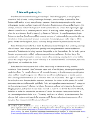 Data Brokers: A Call for Transparency and Accountability 
3. Marketing Analytics 
Five of the data brokers in this study provide analytics for marketing purposes, as a way to predict 
consumers’ likely behavior. Among other things, the analytics products offered by some of the data 
brokers enable a client to more accurately target consumers for an advertising campaign, refine product 
and campaign messages, and gain insights and information about consumer attitudes and preferences. For 
example, some data brokers will analyze their client’s customer data and advise a client regarding the type 
of media channel to use to advertise a particular product or brand (e.g., online, newspapers, television) and 
where the advertisements should be shown (e.g., Florida or California). As part of this analysis, the data 
brokers can also help their clients model the expected outcomes of various marketing tactics, thus allowing 
the clients to better advertise their products to consumers. For example, a data broker might be able to 
predict whether advertising a new product exclusively through Twitter will yield the desired outcome. 
Some of the data brokers offer their clients the ability to evaluate the impact of an advertising campaign 
after it has run. These analytic products are generally based on algorithms that consider hundreds or 
thousands of data elements, including historical data provided by the client and data that the broker gathers 
from the government, other publicly available sources, and commercial sources described above. For 
example, after a telecommunications company runs an online advertising campaign for its newest mobile 
device, that company might want to know how many of its customers saw those advertisements, went into a 
physical store, and purchased that device. 
Some of the data brokers convert their analyses into a variety of different marketing scores for 
consumers. Some scores rank clients’ customers on the basis of how likely they are to respond to particular 
marketing efforts. For example, clients may rely on marketing scores to identify consumers or addresses on 
direct mail lists with a low response rate. Clients may also rely on marketing scores to identify addresses 
that have a high undeliverable mail rate or consumers with a low purchase rate. These types of scores could 
be used to determine the types of offers consumers may receive, the number of offers, or even the level of 
customer service provided to specific individuals. Other scoring products measure a consumer’s presence on 
the Internet or a consumer’s influence over others. These scores are based on, for example, the consumer’s 
blogging practices, participation in social media sites such as Facebook and Twitter, the number of friends, 
followers, or readers the consumer has, the amount of content the consumer creates on the Internet, or 
the consumer’s prominence in the news. Clients may use these social influence scores to ensure that they 
advertise their products to these particular consumers, with the expectation that these consumers will, in 
turn, tout these products to their friends and followers.63 
63 On March 19, 2014, the FTC hosted a seminar on alternative scoring products, as part of a series of seminars to examine the 
privacy implications of new areas of technology. See Spring Privacy Series: Alternative Scoring Products, Fed. Trade Comm’n 
(Mar. 19, 2014), available at http://www.ftc.gov/news-events/events-calendar/2014/03/spring-privacy-series-alternative-scoring- 
products. The seminar included discussions about the scores discussed in this report. Id. (transcript available at www. 
ftc.gov/system/files/documents/public_events/182261/alternative-scoring-products_final-transcript.pdf ). 
31 
 