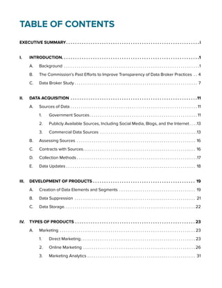 Table of Contents 
EXECUTIVE SUMMARY. i 
I. INTRODUCTION. . . . . . . . . . . . . . . . . . . . . . . . . . . . . . . . . . . . . . . . . . . . . . . . . . . . . . . . . . . . . .1 
A. Background . 1 
B. The Commission’s Past Efforts to Improve Transparency of Data Broker Practices . .4 
C. Data Broker Study. . .7 
II. DATA ACQUISITION. 11 
A. Sources of Data. . 11 
1. Government Sources. . 11 
2. Publicly Available Sources, Including Social Media, Blogs, and the Internet. . 13 
3. Commercial Data Sources . 13 
B. Assessing Sources . 16 
C. Contracts with Sources. . 16 
D. Collection Methods. . 17 
E. Data Updates. . 18 
III. DEVELOPMENT OF PRODUCTS. 19 
A. Creation of Data Elements and Segments . 19 
B. Data Suppression . 21 
C. Data Storage. . 22 
IV. TYPES OF PRODUCTS. 23 
A. Marketing . 23 
1. Direct Marketing. . 23 
2. Online Marketing. . 26 
3. Marketing Analytics. . 31 
 