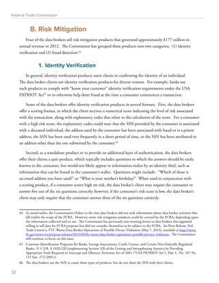 Federal Trade Commission 
B. Risk Mitigation 
Four of the data brokers sell risk mitigation products that generated approximately $177 million in 
annual revenue in 2012. The Commission has grouped these products into two categories: (1) identity 
verification and (2) fraud detection.64 
1. Identity Verification 
In general, identity verification products assist clients in confirming the identity of an individual. 
The data broker clients use identity verification products for diverse reasons. For example, banks use 
such products to comply with “know your customer” identity verification requirements under the USA 
PATRIOT Act65 or to otherwise help deter fraud at the time a consumer commences a transaction. 
Some of the data brokers offer identity verification products in several formats. First, the data brokers 
offer a scoring format, in which the client receives a numerical score indicating the level of risk associated 
with the transaction, along with explanatory codes that relate to the calculation of the score. For a consumer 
with a high risk score, the explanatory codes could state that the SSN provided by the consumer is associated 
with a deceased individual, the address used by the consumer has been associated with fraud or is a prison 
address, the SSN has been used very frequently in a short period of time, or the SSN has been attributed to 
an address other than the one submitted by the consumer.66 
Second, as a standalone product or to provide an additional layer of authentication, the data brokers 
offer their clients a quiz product, which typically includes questions to which the answers should be easily 
known to the consumer, but would not likely appear in information stolen by an identity thief, such as 
information that can be found in the consumer’s wallet. Questions might include: “Which of these is 
an email address you have used?” or “What is your mother’s birthday?” When used in conjunction with 
a scoring product, if a consumer scores high on risk, the data broker’s client may require the consumer to 
answer five out of the six questions correctly; however, if the consumer’s risk score is low, the data broker’s 
client may only require that the consumer answer three of the six questions correctly. 
64 As noted earlier, the Commission’s Orders to the nine data brokers did not seek information about data broker activities that 
fall within the scope of the FCRA. However, some risk mitigation products could be covered by the FCRA, depending upon 
the information collected and its use. The Commission has previously sent warning letters to data brokers that appeared 
willing to sell data for FCRA purposes but did not consider themselves to be subject to the FCRA. See Press Release, Fed. 
Trade Comm’n, FTC Warns Data Broker Operations of Possible Privacy Violations (May 7, 2013), available at http://www. 
ftc.gov/news-events/press-releases/2013/05/ftc-warns-data-broker-operations-possible-privacy-violations. The Commission 
will continue to focus on this issue. 
65 Customer Identification Programs for Banks, Savings Associations, Credit Unions, and Certain Non-Federally Regulated 
Banks, 31 C.F.R. § 1020.220 (implementing Section 326 of the Uniting and Strengthening America by Providing 
Appropriate Tools Required to Intercept and Obstruct Terrorism Act of 2001 (“USA PATRIOT Act”), Pub. L. No. 107-56, 
115 Stat. 272 (2001)). 
66 The data brokers use the SSN to create these types of products, but do not share the SSN with their clients. 
32 
 