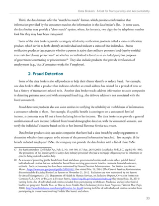 Data Brokers: A Call for Transparency and Accountability 
Third, the data brokers offer the “match/no match” format, which provides confirmation that 
information provided by the consumer matches the information in the data broker’s files. In some cases, 
the data broker may provide a “close match” option, where, for instance, two digits in the telephone number 
look like they may have been transposed. 
Some of the data brokers provide a category of identity verification products called a status verification 
product, which serves to both identify an individual and indicate a status of that individual. Status 
verification products can ascertain whether a person is active duty military personnel and thereby entitled 
to certain foreclosure protections67 or whether an individual is listed as an excluded party for purposes 
of government contracting or procurement.68 They also include products that provide verification of 
employment (e.g., that X consumer works for Y employer). 
2. Fraud Detection 
Some of the data brokers also sell products to help their clients identify or reduce fraud. For example, 
one data broker offers a product that indicates whether an email address has existed for a period of time or 
has a history of transactions related to it. Another data broker tracks address information to assist companies 
in detecting patterns associated with attempted fraud (e.g., the delivery address is not associated with the 
listed consumer). 
Fraud detection products also can assist entities in verifying the reliability or truthfulness of information 
a consumer submits to them. For example, if a public benefit is contingent on a consumer’s level of 
income, a consumer may fill out a form declaring his or her income. The data brokers can provide a general 
confirmation of such income (inferred from broad demographic data) or, with the consumer’s consent, can 
verify the individual’s income based on his or her Internal Revenue Service tax return. 
Data broker products also can assist companies that have had a data breach by analyzing patterns to 
determine whether there appears to be misuse of the personal information breached. For example, if the 
breach included employees’ SSNs, the company can provide the data broker with a list of those SSNs 
67 See Servicemembers Civil Relief Act, Pub. L. No. 108-109, 117 Stat. 2835 (2003) (codified at 50 U.S.C. app §§ 501–596). 
The protections of this statute apply to active duty military personnel who had a mortgage obligation prior to enlistment or 
prior to being ordered to active duty. 
68 As a means of protecting public funds from fraud and abuse, governmental entities and certain others publish lists of 
individuals and entities that are excluded or barred from receiving government benefits, contracts, financial assistance, 
or funds. Such exclusionary lists have been maintained by General Services Administration. See System for Award 
Mgmt., https://www.sam.gov/portal/public/SAM/##11 (last visited Mar. 26, 2014) (The General Services Administration 
discontinued the Excluded Parties List System on November 21, 2012. Exclusions are now maintained by the System 
for Award Management); U.S. Department of Health  Human Services, see Exclusions Program, Office of Inspector 
General: U.S. Dep’t of Health  Human Servs., https://oig.hhs.gov/exclusions/index.asp (last visited Mar. 26, 2014) 
(setting forth a list of individuals and entities excluded from participating in Medicare, Medicaid, and any other federal 
health care program); Freddie Mac, see How to Access Freddie Mac’s Exclusionary List in Loan Prospector, Freddie Mac (Sept. 
2008), http://www.freddiemac.com/learn/pdfs/uw/ex_lst_lp.pdf (setting forth list of individuals and entities excluded from 
participating in transactions involving Freddie Mac loans); and others. 
33 
 