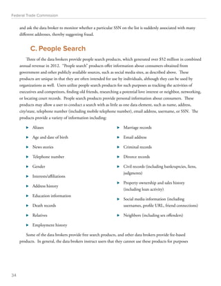 Federal Trade Commission 
and ask the data broker to monitor whether a particular SSN on the list is suddenly associated with many 
different addresses, thereby suggesting fraud. 
C. People Search 
Three of the data brokers provide people search products, which generated over $52 million in combined 
annual revenue in 2012. “People search” products offer information about consumers obtained from 
government and other publicly available sources, such as social media sites, as described above. These 
products are unique in that they are often intended for use by individuals, although they can be used by 
organizations as well. Users utilize people search products for such purposes as tracking the activities of 
executives and competitors, finding old friends, researching a potential love interest or neighbor, networking, 
or locating court records. People search products provide personal information about consumers. These 
products may allow a user to conduct a search with as little as one data element, such as name, address, 
city/state, telephone number (including mobile telephone number), email address, username, or SSN. The 
products provide a variety of information including: 
⊲⊲ Aliases 
⊲⊲ Age and date of birth 
⊲⊲ News stories 
⊲⊲ Telephone number 
⊲⊲ Gender 
⊲⊲ Interests/affiliations 
⊲⊲ Address history 
⊲⊲ Education information 
⊲⊲ Death records 
⊲⊲ Relatives 
⊲⊲ Employment history 
⊲⊲ Marriage records 
⊲⊲ Email address 
⊲⊲ Criminal records 
⊲⊲ Divorce records 
⊲⊲ Civil records (including bankruptcies, liens, 
judgments) 
⊲⊲ Property ownership and sales history 
(including loan activity) 
⊲⊲ Social media information (including 
usernames, profile URL, friend connections) 
⊲⊲ Neighbors (including sex offenders) 
Some of the data brokers provide free search products, and other data brokers provide fee-based 
products. In general, the data brokers instruct users that they cannot use these products for purposes 
34 
 
