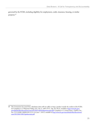 Data Brokers: A Call for Transparency and Accountability 
governed by the FCRA, including eligibility for employment, credit, insurance, housing, or similar 
purposes.69 
69 The Commission has stated that a disclaimer alone will not suffice to keep a product outside the confines of the FCRA. 
See Complaint at 3, Filiquarian Publ’g. LLC, No. C- 4401 (F.T.C. Apr. 30, 2013), available at http://www.ftc.gov/ 
sites/default/files/documents/cases/2013/05/130501filquariancmpt.pdf; Complaint at 5, United States v. Spokeo, Inc., 
No. CV12-05001-MMM-SH (C.D. Cal. June 7, 2012), available at http://www.ftc.gov/sites/default/files/documents/ 
cases/2012/06/120612spokeocmpt.pdf. 
35 
 