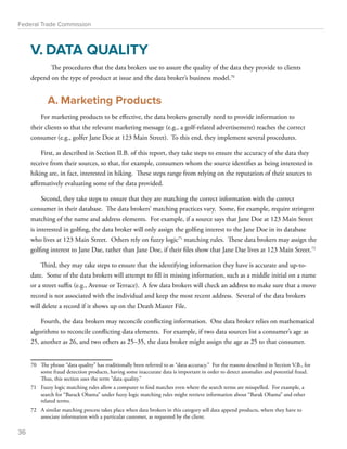 Federal Trade Commission 
V. DATA QUALITY 
The procedures that the data brokers use to assure the quality of the data they provide to clients 
depend on the type of product at issue and the data broker’s business model.70 
A. Marketing Products 
For marketing products to be effective, the data brokers generally need to provide information to 
their clients so that the relevant marketing message (e.g., a golf-related advertisement) reaches the correct 
consumer (e.g., golfer Jane Doe at 123 Main Street). To this end, they implement several procedures. 
First, as described in Section II.B. of this report, they take steps to ensure the accuracy of the data they 
receive from their sources, so that, for example, consumers whom the source identifies as being interested in 
hiking are, in fact, interested in hiking. These steps range from relying on the reputation of their sources to 
affirmatively evaluating some of the data provided. 
Second, they take steps to ensure that they are matching the correct information with the correct 
consumer in their database. The data brokers’ matching practices vary. Some, for example, require stringent 
matching of the name and address elements. For example, if a source says that Jane Doe at 123 Main Street 
is interested in golfing, the data broker will only assign the golfing interest to the Jane Doe in its database 
who lives at 123 Main Street. Others rely on fuzzy logic71 matching rules. These data brokers may assign the 
golfing interest to Jane Dae, rather than Jane Doe, if their files show that Jane Dae lives at 123 Main Street.72 
Third, they may take steps to ensure that the identifying information they have is accurate and up-to-date. 
Some of the data brokers will attempt to fill in missing information, such as a middle initial on a name 
or a street suffix (e.g., Avenue or Terrace). A few data brokers will check an address to make sure that a move 
record is not associated with the individual and keep the most recent address. Several of the data brokers 
will delete a record if it shows up on the Death Master File. 
Fourth, the data brokers may reconcile conflicting information. One data broker relies on mathematical 
algorithms to reconcile conflicting data elements. For example, if two data sources list a consumer’s age as 
25, another as 26, and two others as 25–35, the data broker might assign the age as 25 to that consumer. 
70 The phrase “data quality” has traditionally been referred to as “data accuracy.” For the reasons described in Section V.B., for 
some fraud detection products, having some inaccurate data is important in order to detect anomalies and potential fraud. 
Thus, this section uses the term “data quality.” 
71 Fuzzy logic matching rules allow a computer to find matches even where the search terms are misspelled. For example, a 
search for “Barack Obama” under fuzzy logic matching rules might retrieve information about “Barak Obama” and other 
related terms. 
72 A similar matching process takes place when data brokers in this category sell data append products, where they have to 
associate information with a particular customer, as requested by the client. 
36 
 