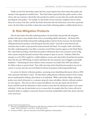 Data Brokers: A Call for Transparency and Accountability 
Finally, several of the data brokers report that they accept inquiries from clients about data quality and 
attempt to take appropriate remedial action. These data brokers reported that data quality matters to their 
clients, who may terminate a data broker who provides less useful or accurate data than another data broker 
providing the same product. For example, if a data broker receives numerous complaints from its clients 
about the accuracy of the data, and the data broker determines that the information comes from a particular 
source, the data broker may further evaluate that source before obtaining updates or additional data from it. 
B. Risk Mitigation Products 
Like the data brokers that offer marketing products, the data brokers that provide risk mitigation 
products take steps to assess whether their sources are providing reliable information. (See Section II.B., 
supra). Unlike the data brokers that provide marketing products, however, for the most part, the data brokers 
selling fraud detection products avoid altering the data they obtain73 and tend to retain historical and 
anomalous data in order to spot potential trends associated with fraud. For example, while a data broker 
that sells a marketing product may delete a consumer record if that consumer appears on the Death Master 
File, a data broker providing a fraud detection product will keep the data in the consumer’s record to flag 
when a person using the deceased consumer’s data attempts to open an account. Similarly, if John Doe 
attempts to use his SSN to apply for a mobile telephone contract and a data broker’s fraud detection product 
shows that the same SSN belongs to another individual, then the transaction may be flagged as potentially 
fraudulent.74 Eliminating the entries related to other consumers’ use of John Doe’s SSN may undercut 
the ability to detect or prevent fraud. Thus, while some data used in fraud detection products may not be 
current or accurate, that data may nevertheless be relevant for purposes of detecting possible fraud. 
In contrast, for identity verification products, associating correct identifying information (often an SSN) 
with a particular individual is critical. The data brokers selling identity verification products tend to require 
precise matching before linking a data element to an individual. While a data broker selling a marketing 
product may match information to a consumer using only name and address, identity verification products 
are more rigorous. They rely not only on names and addresses, but may also require that the driver’s 
license and SSN match the information in their records to ensure that the information relates to the correct 
individual. In this way, the data broker can try to ensure that, for example, John Doe, Senior, will not be 
denied the ability to complete a transaction because he has been misidentified as John Doe, Junior, who lives 
in the same house. 
73 They may use standardization information to make data more consistent with U.S. Postal Service standards (e.g., they may 
change “North 32nd Street” in one file to “32nd Street North”). 
74 See Section VIII.B.2., infra, for a discussion of the FCRA’s application to these products. 
37 
 