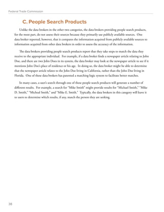 Federal Trade Commission 
C. People Search Products 
Unlike the data brokers in the other two categories, the data brokers providing people search products, 
for the most part, do not assess their sources because they primarily use publicly available sources. One 
data broker reported, however, that it compares the information acquired from publicly available sources to 
information acquired from other data brokers in order to assess the accuracy of the information. 
The data brokers providing people search products report that they take steps to match the data they 
receive to the appropriate individual. For example, if a data broker finds a newspaper article relating to John 
Doe, and there are two John Does in its system, the data broker may look at the newspaper article to see if it 
mentions John Doe’s place of residence or his age. In doing so, the data broker might be able to determine 
that the newspaper article relates to the John Doe living in California, rather than the John Doe living in 
Florida. One of these data brokers has patented a matching logic system to facilitate better matches. 
In many cases, a user’s search through one of these people search products will generate a number of 
different results. For example, a search for “Mike Smith” might provide results for “Michael Smith,” “Mike 
D. Smith,” “Micheal Smith,” and “Mike E. Smith.” Typically, the data brokers in this category will leave it 
to users to determine which results, if any, match the person they are seeking. 
38 
 