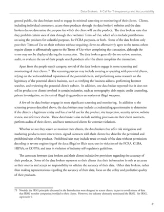 Data Brokers: A Call for Transparency and Accountability 
general public, the data brokers tend to engage in minimal screening or monitoring of their clients. Clients, 
including individual consumers, access these products through the data brokers’ websites and the data 
brokers do not determine the purpose for which the client will use the product. The data brokers state that 
they prohibit certain uses of data through their websites’ Terms of Use, which often include prohibitions 
on using the products for unlawful purposes, for FCRA purposes, or both. Some of the data brokers only 
post their Terms of Use on their websites without requiring clients to affirmatively agree to the terms; others 
require clients to affirmatively agree to the Terms of Use when completing the transaction, although the 
terms may not be displayed during the transaction. The data brokers generally do not review, monitor, 
audit, or evaluate the use of their people search products after the client completes the transaction. 
Apart from the people search category, several of the data brokers engage in some screening and 
monitoring of their clients.75 The screening process may include meeting or speaking with potential clients, 
relying on the well-established reputation of the potential client, and performing some research on the 
legitimacy of the potential client’s business, such as verifying the business address, performing Internet 
searches, and reviewing the potential client’s website. In addition, one data broker reported that it does not 
sell its products to clients involved in certain industries, such as pornography, debt repair, credit counseling, 
private investigation, or the sale of illegal drug products or services or illegal weapons. 
A few of the data brokers engage in more significant screening and monitoring. In addition to the 
screening process described above, the data brokers may include a credentialing questionnaire to determine 
if the client is a legitimate entity and has a lawful use for the product, site inspection, security review, website 
review, and reference checks. These data brokers also include auditing provisions in their client contracts, 
perform audits of their clients, and have terminated clients for contract violations. 
Whether or not they screen or monitor their clients, the data brokers that offer risk mitigation and 
marketing products enter into written, signed contracts with their clients that describe the permitted and 
prohibited uses of the product. Prohibited uses may include reuse or resale of the data without permission; 
decoding or reverse engineering of the data; illegal or illicit uses; uses in violation of the FCRA, GLBA, 
HIPAA, or COPPA; and uses in violation of industry self-regulatory guidelines. 
The contracts between data brokers and their clients include few provisions regarding the accuracy of 
their products. Some of the data brokers represent to their clients that their information is only as accurate 
as their sources and accept no responsibility to validate the accuracy of their data. Other data brokers, rather 
than making representations regarding the accuracy of their data, focus on the utility and predictive quality 
of their products. 
75 Notably, the IRSG principles discussed in the Introduction were designed to screen clients, in part to avoid misuse of data 
that IRSG member companies provided to their clients. However, the industry ultimately terminated the IRSG. See IRSG, 
supra note 5. 
41 
 