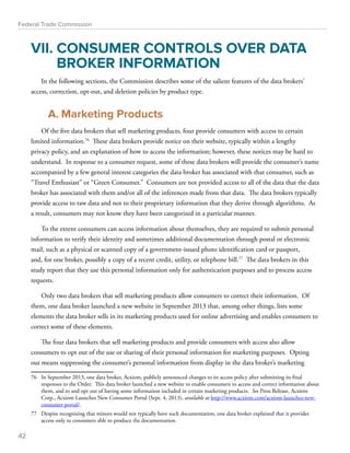 Federal Trade Commission 
VII. CONSUMER CONTROLS OVER DATA 
BROKER INFORMATION 
In the following sections, the Commission describes some of the salient features of the data brokers’ 
access, correction, opt-out, and deletion policies by product type. 
A. Marketing Products 
Of the five data brokers that sell marketing products, four provide consumers with access to certain 
limited information.76 These data brokers provide notice on their website, typically within a lengthy 
privacy policy, and an explanation of how to access the information; however, these notices may be hard to 
understand. In response to a consumer request, some of these data brokers will provide the consumer’s name 
accompanied by a few general interest categories the data broker has associated with that consumer, such as 
“Travel Enthusiast” or “Green Consumer.” Consumers are not provided access to all of the data that the data 
broker has associated with them and/or all of the inferences made from that data. The data brokers typically 
provide access to raw data and not to their proprietary information that they derive through algorithms. As 
a result, consumers may not know they have been categorized in a particular manner. 
To the extent consumers can access information about themselves, they are required to submit personal 
information to verify their identity and sometimes additional documentation through postal or electronic 
mail, such as a physical or scanned copy of a government-issued photo identification card or passport, 
and, for one broker, possibly a copy of a recent credit, utility, or telephone bill.77 The data brokers in this 
study report that they use this personal information only for authentication purposes and to process access 
requests. 
Only two data brokers that sell marketing products allow consumers to correct their information. Of 
them, one data broker launched a new website in September 2013 that, among other things, lists some 
elements the data broker sells in its marketing products used for online advertising and enables consumers to 
correct some of these elements. 
The four data brokers that sell marketing products and provide consumers with access also allow 
consumers to opt out of the use or sharing of their personal information for marketing purposes. Opting 
out means suppressing the consumer’s personal information from display in the data broker’s marketing 
76 In September 2013, one data broker, Acxiom, publicly announced changes to its access policy after submitting its final 
responses to the Order. This data broker launched a new website to enable consumers to access and correct information about 
them, and to and opt out of having some information included in certain marketing products. See Press Release, Acxiom 
Corp., Acxiom Launches New Consumer Portal (Sept. 4, 2013), available at http://www.acxiom.com/acxiom-launches-new-consumer- 
portal/. 
77 Despite recognizing that minors would not typically have such documentation, one data broker explained that it provides 
access only to consumers able to produce the documentation. 
42 
 