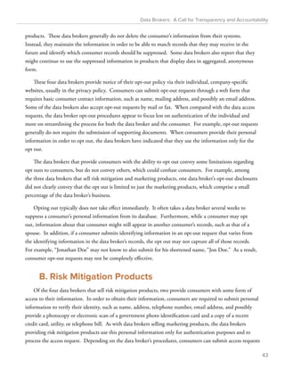 Data Brokers: A Call for Transparency and Accountability 
products. These data brokers generally do not delete the consumer’s information from their systems. 
Instead, they maintain the information in order to be able to match records that they may receive in the 
future and identify which consumer records should be suppressed. Some data brokers also report that they 
might continue to use the suppressed information in products that display data in aggregated, anonymous 
form. 
These four data brokers provide notice of their opt-out policy via their individual, company-specific 
websites, usually in the privacy policy. Consumers can submit opt-out requests through a web form that 
requires basic consumer contact information, such as name, mailing address, and possibly an email address. 
Some of the data brokers also accept opt-out requests by mail or fax. When compared with the data access 
requests, the data broker opt-out procedures appear to focus less on authentication of the individual and 
more on streamlining the process for both the data broker and the consumer. For example, opt-out requests 
generally do not require the submission of supporting documents. When consumers provide their personal 
information in order to opt out, the data brokers have indicated that they use the information only for the 
opt out. 
The data brokers that provide consumers with the ability to opt out convey some limitations regarding 
opt outs to consumers, but do not convey others, which could confuse consumers. For example, among 
the three data brokers that sell risk mitigation and marketing products, one data broker’s opt-out disclosures 
did not clearly convey that the opt out is limited to just the marketing products, which comprise a small 
percentage of the data broker’s business. 
Opting out typically does not take effect immediately. It often takes a data broker several weeks to 
suppress a consumer’s personal information from its database. Furthermore, while a consumer may opt 
out, information about that consumer might still appear in another consumer’s records, such as that of a 
spouse. In addition, if a consumer submits identifying information in an opt-out request that varies from 
the identifying information in the data broker’s records, the opt out may not capture all of those records. 
For example, “Jonathan Doe” may not know to also submit for his shortened name, “Jon Doe.” As a result, 
consumer opt-out requests may not be completely effective. 
B. Risk Mitigation Products 
Of the four data brokers that sell risk mitigation products, two provide consumers with some form of 
access to their information. In order to obtain their information, consumers are required to submit personal 
information to verify their identity, such as name, address, telephone number, email address, and possibly 
provide a photocopy or electronic scan of a government photo identification card and a copy of a recent 
credit card, utility, or telephone bill. As with data brokers selling marketing products, the data brokers 
providing risk mitigation products use this personal information only for authentication purposes and to 
process the access request. Depending on the data broker’s procedures, consumers can submit access requests 
43 
 