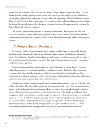 Federal Trade Commission 
by web form, mail, or email. One of the two data brokers charges a $5 processing fee for access. The two 
data brokers that provide consumers with access set forth a notice on their website, typically within their 
privacy policy, and provide an explanation of how to obtain the information. The two data brokers provide 
different levels of detail in their website notice. For example, one data broker describes a procedure to obtain 
the data used in its products generally, whereas the other data broker specifies a procedure for obtaining the 
data used in its risk mitigation products.78 
Only one data broker allows consumers to correct their information. The others do not offer such 
an option, stating that it would undermine their efforts to detect fraud. None of the data brokers allows 
consumers to opt out of the use or sharing of their personal information in the data brokers’ risk mitigation 
products. 
C. People Search Products 
The three data brokers that provide people search products provide access to consumers by allowing 
them to search for themselves by using the same free or fee-based products the data broker offers to its 
clients. One data broker that offers fee-based people search products provides consumers with free access to 
their own information, but consumers must verify their identity by responding to a number of knowledge-based 
authentication questions. 
These data brokers also allow consumers to correct some information in varying degrees. One data 
broker allows consumers to correct their displayed email address, another data broker allows consumers 
to annotate their information by appending remarks to their profile, and the third data broker allows 
consumers to report facts as inaccurate, which prompts the data broker to check on the accuracy of its source 
and, if necessary, fix the inaccurate fact within twenty-four hours. 
Two of the data brokers that provide people search products allow consumers to opt out of the disclosure 
of their information. One data broker requires that the consumer provide a copy of the consumer’s driver’s 
license—with the photo and license number crossed out—by mail or fax or uploaded through a web form, 
and the other data broker does not require any documentation. One of the data brokers indicated that it 
treats people search product-related complaints as opt-out requests even if the consumer does not specifically 
request to opt out. As with marketing products, opt outs for people search products may be incomplete. 
If a consumer submits identifying information in an opt-out request that varies from the identifying 
information in the data broker’s records, the opt out may not capture all of those records. As a result, 
consumers may find themselves having to submit many opt-out requests to the same data broker. 
78 One of the data brokers has been providing consumers access to the data used in its risk mitigation products for a number of 
years, while the other began in August 2012. 
44 
 