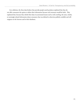 Data Brokers: A Call for Transparency and Accountability 
As to deletion, the three data brokers that provide people search products explained that they do 
not offer consumers the option to delete their information because such measures would be futile. They 
explained that, because they refresh their data via automated means such as web crawling, the same, similar, 
or seemingly related information about consumers that was deleted is otherwise publicly available and will 
reappear on the Internet and in their databases. 
45 
 