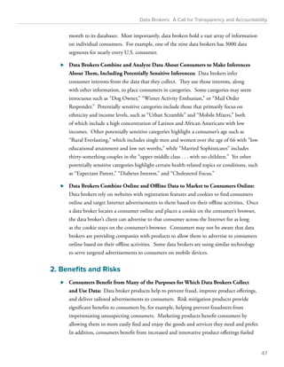 Data Brokers: A Call for Transparency and Accountability 
month to its databases. Most importantly, data brokers hold a vast array of information 
on individual consumers. For example, one of the nine data brokers has 3000 data 
segments for nearly every U.S. consumer. 
⊲⊲ Data Brokers Combine and Analyze Data About Consumers to Make Inferences 
About Them, Including Potentially Sensitive Inferences: Data brokers infer 
consumer interests from the data that they collect. They use those interests, along 
with other information, to place consumers in categories. Some categories may seem 
innocuous such as “Dog Owner,” “Winter Activity Enthusiast,” or “Mail Order 
Responder.” Potentially sensitive categories include those that primarily focus on 
ethnicity and income levels, such as “Urban Scramble” and “Mobile Mixers,” both 
of which include a high concentration of Latinos and African Americans with low 
incomes. Other potentially sensitive categories highlight a consumer’s age such as 
“Rural Everlasting,” which includes single men and women over the age of 66 with “low 
educational attainment and low net worths,” while “Married Sophisticates” includes 
thirty-something couples in the “upper-middle class . . . with no children.” Yet other 
potentially sensitive categories highlight certain health-related topics or conditions, such 
as “Expectant Parent,” “Diabetes Interest,” and “Cholesterol Focus.” 
⊲⊲ Data Brokers Combine Online and Offline Data to Market to Consumers Online: 
Data brokers rely on websites with registration features and cookies to find consumers 
online and target Internet advertisements to them based on their offline activities. Once 
a data broker locates a consumer online and places a cookie on the consumer’s browser, 
the data broker’s client can advertise to that consumer across the Internet for as long 
as the cookie stays on the consumer’s browser. Consumers may not be aware that data 
brokers are providing companies with products to allow them to advertise to consumers 
online based on their offline activities. Some data brokers are using similar technology 
to serve targeted advertisements to consumers on mobile devices. 
2. Benefits and Risks 
⊲⊲ Consumers Benefit from Many of the Purposes for Which Data Brokers Collect 
and Use Data: Data broker products help to prevent fraud, improve product offerings, 
and deliver tailored advertisements to consumers. Risk mitigation products provide 
significant benefits to consumers by, for example, helping prevent fraudsters from 
impersonating unsuspecting consumers. Marketing products benefit consumers by 
allowing them to more easily find and enjoy the goods and services they need and prefer. 
In addition, consumers benefit from increased and innovative product offerings fueled 
47 
 