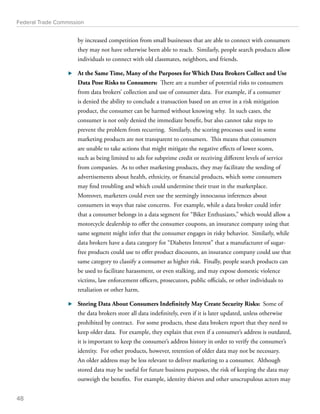 Federal Trade Commission 
by increased competition from small businesses that are able to connect with consumers 
they may not have otherwise been able to reach. Similarly, people search products allow 
individuals to connect with old classmates, neighbors, and friends. 
⊲⊲ At the Same Time, Many of the Purposes for Which Data Brokers Collect and Use 
Data Pose Risks to Consumers: There are a number of potential risks to consumers 
from data brokers’ collection and use of consumer data. For example, if a consumer 
is denied the ability to conclude a transaction based on an error in a risk mitigation 
product, the consumer can be harmed without knowing why. In such cases, the 
consumer is not only denied the immediate benefit, but also cannot take steps to 
prevent the problem from recurring. Similarly, the scoring processes used in some 
marketing products are not transparent to consumers. This means that consumers 
are unable to take actions that might mitigate the negative effects of lower scores, 
such as being limited to ads for subprime credit or receiving different levels of service 
from companies. As to other marketing products, they may facilitate the sending of 
advertisements about health, ethnicity, or financial products, which some consumers 
may find troubling and which could undermine their trust in the marketplace. 
Moreover, marketers could even use the seemingly innocuous inferences about 
consumers in ways that raise concerns. For example, while a data broker could infer 
that a consumer belongs in a data segment for “Biker Enthusiasts,” which would allow a 
motorcycle dealership to offer the consumer coupons, an insurance company using that 
same segment might infer that the consumer engages in risky behavior. Similarly, while 
data brokers have a data category for “Diabetes Interest” that a manufacturer of sugar-free 
products could use to offer product discounts, an insurance company could use that 
same category to classify a consumer as higher risk. Finally, people search products can 
be used to facilitate harassment, or even stalking, and may expose domestic violence 
victims, law enforcement officers, prosecutors, public officials, or other individuals to 
retaliation or other harm. 
⊲⊲ Storing Data About Consumers Indefinitely May Create Security Risks: Some of 
the data brokers store all data indefinitely, even if it is later updated, unless otherwise 
prohibited by contract. For some products, these data brokers report that they need to 
keep older data. For example, they explain that even if a consumer’s address is outdated, 
it is important to keep the consumer’s address history in order to verify the consumer’s 
identity. For other products, however, retention of older data may not be necessary. 
An older address may be less relevant to deliver marketing to a consumer. Although 
stored data may be useful for future business purposes, the risk of keeping the data may 
outweigh the benefits. For example, identity thieves and other unscrupulous actors may 
48 
 