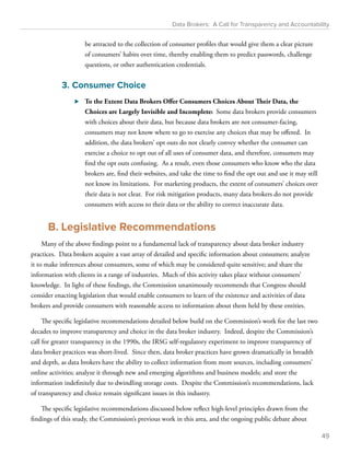Data Brokers: A Call for Transparency and Accountability 
be attracted to the collection of consumer profiles that would give them a clear picture 
of consumers’ habits over time, thereby enabling them to predict passwords, challenge 
questions, or other authentication credentials. 
3. Consumer Choice 
⊲⊲ To the Extent Data Brokers Offer Consumers Choices About Their Data, the 
Choices are Largely Invisible and Incomplete: Some data brokers provide consumers 
with choices about their data, but because data brokers are not consumer-facing, 
consumers may not know where to go to exercise any choices that may be offered. In 
addition, the data brokers’ opt outs do not clearly convey whether the consumer can 
exercise a choice to opt out of all uses of consumer data, and therefore, consumers may 
find the opt outs confusing. As a result, even those consumers who know who the data 
brokers are, find their websites, and take the time to find the opt out and use it may still 
not know its limitations. For marketing products, the extent of consumers’ choices over 
their data is not clear. For risk mitigation products, many data brokers do not provide 
consumers with access to their data or the ability to correct inaccurate data. 
B. Legislative Recommendations 
Many of the above findings point to a fundamental lack of transparency about data broker industry 
practices. Data brokers acquire a vast array of detailed and specific information about consumers; analyze 
it to make inferences about consumers, some of which may be considered quite sensitive; and share the 
information with clients in a range of industries. Much of this activity takes place without consumers’ 
knowledge. In light of these findings, the Commission unanimously recommends that Congress should 
consider enacting legislation that would enable consumers to learn of the existence and activities of data 
brokers and provide consumers with reasonable access to information about them held by these entities. 
The specific legislative recommendations detailed below build on the Commission’s work for the last two 
decades to improve transparency and choice in the data broker industry. Indeed, despite the Commission’s 
call for greater transparency in the 1990s, the IRSG self-regulatory experiment to improve transparency of 
data broker practices was short-lived. Since then, data broker practices have grown dramatically in breadth 
and depth, as data brokers have the ability to collect information from more sources, including consumers’ 
online activities; analyze it through new and emerging algorithms and business models; and store the 
information indefinitely due to dwindling storage costs. Despite the Commission’s recommendations, lack 
of transparency and choice remain significant issues in this industry. 
The specific legislative recommendations discussed below reflect high-level principles drawn from the 
findings of this study, the Commission’s previous work in this area, and the ongoing public debate about 
49 
 