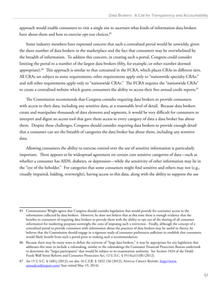 Data Brokers: A Call for Transparency and Accountability 
approach would enable consumers to visit a single site to ascertain what kinds of information data brokers 
have about them and how to exercise opt-out choices.85 
Some industry members have expressed concern that such a centralized portal would be unwieldy, given 
the sheer number of data brokers in the marketplace and the fact that consumers may be overwhelmed by 
the breadth of information. To address this concern, in creating such a portal, Congress could consider 
limiting the portal to a number of the largest data brokers (fifty, for example, or other number deemed 
appropriate).86 This approach is similar to that contained in the FCRA, which places CRAs in different tiers. 
All CRAs are subject to some requirements; other requirements apply only to “nationwide specialty CRAs;” 
and still other requirements apply only to “nationwide CRAs.” The FCRA requires the “nationwide CRAs” 
to create a centralized website which grants consumers the ability to access their free annual credit reports.87 
The Commission recommends that Congress consider requiring data brokers to provide consumers 
with access to their data, including any sensitive data, at a reasonable level of detail. Because data brokers 
create and manipulate thousands of data elements and segments, it would be very difficult for consumers to 
interpret and digest an access tool that gave them access to every category of data a data broker has about 
them. Despite these challenges, Congress should consider requiring data brokers to provide enough detail 
that a consumer can see the breadth of categories the data broker has about them, including any sensitive 
data. 
Allowing consumers the ability to exercise control over the use of sensitive information is particularly 
important. There appears to be widespread agreement on certain core sensitive categories of data—such as 
whether a consumer has AIDS, diabetes, or depression—while the sensitivity of other information may lie in 
the “eye of the beholder.” For categories that some consumers might find sensitive and others may not (e.g., 
visually impaired, balding, overweight), having access to this data, along with the ability to suppress the use 
85 Commissioner Wright agrees that Congress should consider legislation that would provide for consumer access to the 
information collected by data brokers. However, he does not believe that at this time there is enough evidence that the 
benefits to consumers of requiring data brokers to provide them with the ability to opt out of the sharing of all consumer 
information for marketing purposes outweighs the costs of imposing such a restriction. Finally, although the concept of a 
centralized portal to provide consumers with information about the practices of data brokers may be useful in theory, he 
believes that the Commission should engage in a rigorous study of consumer preferences sufficient to establish that consumers 
would likely benefit from such a portal prior to making such a recommendation. 
86 Because there may be many ways to define the universe of “large data brokers,” it may be appropriate for any legislation that 
addresses this issue to include a rulemaking, similar to the rulemakings the Consumer Financial Protection Bureau undertook 
to determine the “larger participants” that would be subject to its examination authority. See Section 1024 of the Dodd- 
Frank Wall Street Reform and Consumer Protection Act, 12 U.S.C. § 5514(a)(1)(B) (2012). 
87 See 15 U.S.C. § 1681j (2012); see also 16 C.F.R. § 1022.136 (2012); Annual Credit Report, http://www. 
annualcreditreport.com/ (last visited May 19, 2014). 
51 
 