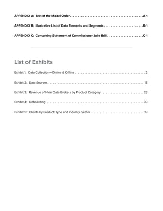 APPENDIX A: Text of the Model Order. A-1 
APPENDIX B: Illustrative List of Data Elements and Segments. B-1 
APPENDIX C: Concurring Statement of Commissioner Julie Brill. C-1 
List of Exhibits 
Exhibit 1: Data Collection—Online & Offline. . .2 
Exhibit 2: Data Sources. . 15 
Exhibit 3: Revenue of Nine Data Brokers by Product Category. . 23 
Exhibit 4: Onboarding. . 30 
Exhibit 5: Clients by Product Type and Industry Sector. . 39 
 