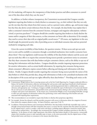 Federal Trade Commission 
of it for marketing, will improve the transparency of data broker practices and allow consumers to control 
uses of the data about which they care the most.88 
In addition, to further enhance transparency, the Commission recommends that Congress consider 
legislation requiring data brokers to clearly disclose to consumers (e.g., on their website) that they not only 
use the raw data that they obtain from their sources, such as a person’s name, address, age, and income range, 
but that they also derive certain inferences from the data. For example, the data broker may explain that it 
infers a consumer’s interests from the consumer’s licenses, newspaper and magazine subscriptions, websites 
visited, or previous purchases.89 Congress should also consider requiring data brokers to clearly disclose the 
names and/or categories of their data sources, so that consumers are better able to determine if, for example, 
they need to correct their data with an original public record source.90 Of course, any legislation in this area 
should weigh the potential security risks of providing access to individual consumer data and any potential 
methods for mitigating such risks. 
Given the current invisibility of data brokers, the question remains: If these access and opt-out tools 
were to exist and be available to consumers through a centralized mechanism, how would a consumer learn 
about them? One way legislation could increase the visibility of the data broker industry and the access and 
opt-out tools they offer is to require that consumer-facing sources provide a prominent notice to consumers 
that they share consumer data with data brokers and give consumers choices, such as the ability to opt out of 
sharing their information with data brokers. Congress should also consider imposing important protections 
for sensitive information, such as certain health information, by requiring that consumer-facing sources 
obtain consumers’ affirmative express consent before collecting and sharing such information with data 
brokers. Finally, Congress should consider requiring that consumer-facing sources provide the names of the 
data brokers to which they provide data, along with information or links to the centralized mechanism with 
its description of the access and opt-out rights offered by these data brokers.91 Providing such notice at the 
88 Commissioner Wright believes that in enacting statutes such as the Fair Credit Reporting Act, Congress undertook efforts to 
balance the benefits of information collection and sharing (fair and accurate credit reporting is beneficial to both businesses 
and consumers) against the costs of such information collection and sharing (potential risks to confidentiality, accuracy, 
relevancy, and appropriate use). In doing so, Congress carefully articulated the types of information to be protected, limited 
the use and access to such information, and provided certain consumer protections relating to the accuracy of and the ability 
to dispute and correct such information. In the instant case, Commissioner Wright is wary of extending FCRA-like coverage 
to other uses and categories of information without first performing a more robust balancing of the benefits and costs 
associated with imposing these requirements. 
89 This recommendation is not intended to require data brokers to disclose their proprietary algorithms. 
90 For example, Acxiom has released a tool that provides consumers with access to information about the categories of sources 
from whom the company obtains its data. See AboutTheData, supra notes 76  79. 
91 In addition, Chairwoman Ramirez and Commissioner Brill believe that data brokers should take reasonable steps, such as 
through contractual provisions with their immediate data source, to ensure that the consumer data they obtain was procured 
by the original source—such as a retailer—with notice and choice, including express affirmative consent for sensitive data, 
in the manner outlined above. Accordingly, they recommend that Congress consider including a provision to this effect in 
legislation. In the absence of such a legal requirement, they believe that data brokers should, as a best practice, contractually 
require their immediate sources to take reasonable steps to ensure, to the extent practicable, that the original source of data 
had provided notice and choice to consumers in the manner described above. 
52 
 