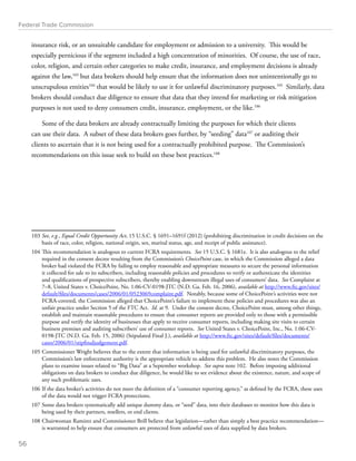 Federal Trade Commission 
insurance risk, or an unsuitable candidate for employment or admission to a university. This would be 
especially pernicious if the segment included a high concentration of minorities. Of course, the use of race, 
color, religion, and certain other categories to make credit, insurance, and employment decisions is already 
against the law,103 but data brokers should help ensure that the information does not unintentionally go to 
unscrupulous entities104 that would be likely to use it for unlawful discriminatory purposes.105 Similarly, data 
brokers should conduct due diligence to ensure that data that they intend for marketing or risk mitigation 
purposes is not used to deny consumers credit, insurance, employment, or the like.106 
Some of the data brokers are already contractually limiting the purposes for which their clients 
can use their data. A subset of these data brokers goes further, by “seeding” data107 or auditing their 
clients to ascertain that it is not being used for a contractually prohibited purpose. The Commission’s 
recommendations on this issue seek to build on these best practices.108 
103 See, e.g., Equal Credit Opportunity Act, 15 U.S.C. § 1691–1691f (2012) (prohibiting discrimination in credit decisions on the 
basis of race, color, religion, national origin, sex, marital status, age, and receipt of public assistance). 
104 This recommendation is analogous to current FCRA requirements. See 15 U.S.C. § 1681e. It is also analogous to the relief 
required in the consent decree resulting from the Commission’s ChoicePoint case, in which the Commission alleged a data 
broker had violated the FCRA by failing to employ reasonable and appropriate measures to secure the personal information 
it collected for sale to its subscribers, including reasonable policies and procedures to verify or authenticate the identities 
and qualifications of prospective subscribers, thereby enabling downstream illegal uses of consumers’ data. See Complaint at 
7–8, United States v. ChoicePoint, No. 1:06-CV-0198-JTC (N.D. Ga. Feb. 16, 2006), available at http://www.ftc.gov/sites/ 
default/files/documents/cases/2006/01/0523069complaint.pdf. Notably, because some of ChoicePoint’s activities were not 
FCRA-covered, the Commission alleged that ChoicePoint’s failure to implement these policies and procedures was also an 
unfair practice under Section 5 of the FTC Act. Id. at 9. Under the consent decree, ChoicePoint must, among other things, 
establish and maintain reasonable procedures to ensure that consumer reports are provided only to those with a permissible 
purpose and verify the identity of businesses that apply to receive consumer reports, including making site visits to certain 
business premises and auditing subscribers’ use of consumer reports. See United States v. ChoicePoint, Inc., No. 1:06-CV- 
0198-JTC (N.D. Ga. Feb. 15, 2006) (Stipulated Final J.), available at http://www.ftc.gov/sites/default/files/documents/ 
cases/2006/01/stipfinaljudgement.pdf. 
105 Commissioner Wright believes that to the extent that information is being used for unlawful discriminatory purposes, the 
Commission’s law enforcement authority is the appropriate vehicle to address this problem. He also notes the Commission 
plans to examine issues related to “Big Data” at a September workshop. See supra note 102. Before imposing additional 
obligations on data brokers to conduct due diligence, he would like to see evidence about the existence, nature, and scope of 
any such problematic uses. 
106 If the data broker’s activities do not meet the definition of a “consumer reporting agency,” as defined by the FCRA, these uses 
of the data would not trigger FCRA protections. 
107 Some data brokers systematically add unique dummy data, or “seed” data, into their databases to monitor how this data is 
being used by their partners, resellers, or end clients. 
108 Chairwoman Ramirez and Commissioner Brill believe that legislation—rather than simply a best practice recommendation— 
is warranted to help ensure that consumers are protected from unlawful uses of data supplied by data brokers. 
56 
 