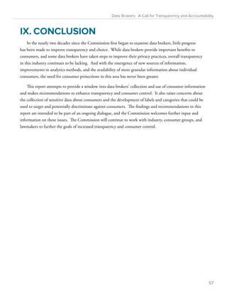 Data Brokers: A Call for Transparency and Accountability 
IX. CONCLUSION 
In the nearly two decades since the Commission first began to examine data brokers, little progress 
has been made to improve transparency and choice. While data brokers provide important benefits to 
consumers, and some data brokers have taken steps to improve their privacy practices, overall transparency 
in this industry continues to be lacking. And with the emergence of new sources of information, 
improvements in analytics methods, and the availability of more granular information about individual 
consumers, the need for consumer protections in this area has never been greater. 
This report attempts to provide a window into data brokers’ collection and use of consumer information 
and makes recommendations to enhance transparency and consumer control. It also raises concerns about 
the collection of sensitive data about consumers and the development of labels and categories that could be 
used to target and potentially discriminate against consumers. The findings and recommendations in this 
report are intended to be part of an ongoing dialogue, and the Commission welcomes further input and 
information on these issues. The Commission will continue to work with industry, consumer groups, and 
lawmakers to further the goals of increased transparency and consumer control. 
57 
 