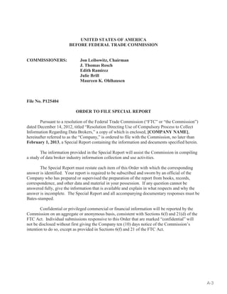 UNITED STATES OF AMERICA 
BEFORE FEDERAL TRADE COMMISSION 
COMMISSIONERS: Jon Leibowitz, Chairman 
J. Thomas Rosch 
Edith Ramirez 
Julie Brill 
Maureen K. Ohlhausen 
File No. P125404 
ORDER TO FILE SPECIAL REPORT 
Pursuant to a resolution of the Federal Trade Commission (“FTC” or “the Commission”) 
dated December 14, 2012, titled “Resolution Directing Use of Compulsory Process to Collect 
Information Regarding Data Brokers,” a copy of which is enclosed, [COMPANY NAME], 
hereinafter referred to as the “Company,” is ordered to file with the Commission, no later than 
February 1, 2013, a Special Report containing the information and documents specified herein. 
The information provided in the Special Report will assist the Commission in compiling 
a study of data broker industry information collection and use activities. 
The Special Report must restate each item of this Order with which the corresponding 
answer is identified. Your report is required to be subscribed and sworn by an official of the 
Company who has prepared or supervised the preparation of the report from books, records, 
correspondence, and other data and material in your possession. If any question cannot be 
answered fully, give the information that is available and explain in what respects and why the 
answer is incomplete. The Special Report and all accompanying documentary responses must be 
Bates-stamped. 
Confidential or privileged commercial or financial information will be reported by the 
Commission on an aggregate or anonymous basis, consistent with Sections 6(f) and 21(d) of the 
FTC Act. Individual submissions responsive to this Order that are marked “confidential” will 
not be disclosed without first giving the Company ten (10) days notice of the Commission’s 
intention to do so, except as provided in Sections 6(f) and 21 of the FTC Act. 
A-3 
 