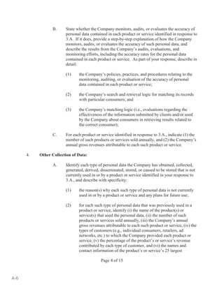 B. State whether the Company monitors, audits, or evaluates the accuracy of 
personal data contained in each product or service identified in response to 
3.A. If it does, provide a step-by-step explanation of how the Company 
monitors, audits, or evaluates the accuracy of such personal data, and 
describe the results from the Company’s audits, evaluations, and 
monitoring efforts, including the accuracy rates for the personal data 
contained in each product or service. As part of your response, describe in 
detail: 
(1) the Company’s policies, practices, and procedures relating to the 
monitoring, auditing, or evaluation of the accuracy of personal 
data contained in each product or service; 
(2) the Company’s search and retrieval logic for matching its records 
with particular consumers; and 
(3) the Company’s matching logic (i.e., evaluations regarding the 
effectiveness of the information submitted by clients and/or used 
by the Company about consumers in retrieving results related to 
the correct consumer); 
C. For each product or service identified in response to 3.A., indicate (1) the 
number of such products or services sold annually, and (2) the Company’s 
annual gross revenues attributable to each such product or service. 
Page 4 of 15 
4. Other Collection of Data: 
A. Identify each type of personal data the Company has obtained, collected, 
generated, derived, disseminated, stored, or caused to be stored that is not 
currently used in or by a product or service identified in your response to 
3.A., and describe with specificity: 
(1) the reason(s) why each such type of personal data is not currently 
used in or by a product or service and any plans for future use; 
(2) for each such type of personal data that was previously used in a 
product or service, identify (i) the name of the product(s) or 
service(s) that used the personal data, (ii) the number of such 
products or services sold annually, (iii) the Company’s annual 
gross revenues attributable to each such product or service, (iv) the 
types of customers (e.g., individual consumers, retailers, ad 
networks, etc.) to which the Company provided each product or 
service, (v) the percentage of the product’s or service’s revenue 
contributed by each type of customer, and (vi) the names and 
contact information of the product’s or service’s 25 largest 
A-6 
 