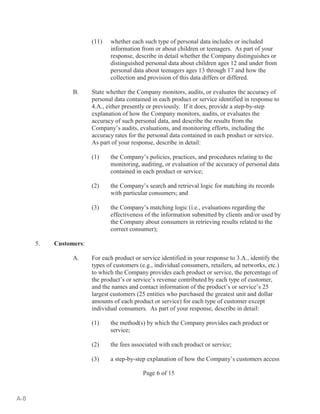 (11) whether each such type of personal data includes or included 
information from or about children or teenagers. As part of your 
response, describe in detail whether the Company distinguishes or 
distinguished personal data about children ages 12 and under from 
personal data about teenagers ages 13 through 17 and how the 
collection and provision of this data differs or differed. 
B. State whether the Company monitors, audits, or evaluates the accuracy of 
personal data contained in each product or service identified in response to 
4.A., either presently or previously. If it does, provide a step-by-step 
explanation of how the Company monitors, audits, or evaluates the 
accuracy of such personal data, and describe the results from the 
Company’s audits, evaluations, and monitoring efforts, including the 
accuracy rates for the personal data contained in each product or service. 
As part of your response, describe in detail: 
(1) the Company’s policies, practices, and procedures relating to the 
monitoring, auditing, or evaluation of the accuracy of personal data 
contained in each product or service; 
(2) the Company’s search and retrieval logic for matching its records 
with particular consumers; and 
(3) the Company’s matching logic (i.e., evaluations regarding the 
effectiveness of the information submitted by clients and/or used by 
the Company about consumers in retrieving results related to the 
correct consumer); 
Page 6 of 15 
5. Customers: 
A. For each product or service identified in your response to 3.A., identify the 
types of customers (e.g., individual consumers, retailers, ad networks, etc.) 
to which the Company provides each product or service, the percentage of 
the product’s or service’s revenue contributed by each type of customer, 
and the names and contact information of the product’s or service’s 25 
largest customers (25 entities who purchased the greatest unit and dollar 
amounts of each product or service) for each type of customer except 
individual consumers. As part of your response, describe in detail: 
(1) the method(s) by which the Company provides each product or 
service; 
(2) the fees associated with each product or service; 
(3) a step-by-step explanation of how the Company’s customers access 
A-8 
 