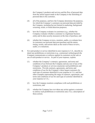 the Company’s products and services and the flow of personal data 
from the initial request made to the Company to the furnishing of 
personal data to the customer; 
(4) all of the purposes, and how the Company determines the purposes, 
for which the Company’s customers use personal data provided by 
the Company, including but not limited to marketing, background 
screening, resale, or fraud detection purposes; 
(5) how the Company evaluates its customers (e.g., whether the 
Company evaluates whether a customer is a legitimate business 
entity and its data security measures) at the time of purchase; and 
(6) whether the Company reviews, monitors, audits, or evaluates how 
its customers use personal data post-purchase and the nature, 
timing, results, and actions taken as the result of these reviews, 
audits, or evaluations. 
B. For each product or service identified in your response to 3.A., describe in 
detail any prohibitions or restrictions (e.g., contractual, technological) the 
Company communicates or enforces against its customers on the sale or 
use of such product or service. As part of your response, explain: 
(1) whether the Company’s contracts, agreements, and terms and 
conditions of use between the Company and any user of any of the 
Company’s products or services enumerate such prohibitions and 
restrictions. Provide contracts, agreements, and terms and 
conditions of use for the Company’s three largest customers for 
each type of customer identified in your response to 5.A. and four 
other examples representing the range of contracts, agreements, and 
terms and conditions of use for each type of customer identified in 
your response to 5.A.; 
(2) how the Company monitors compliance with such prohibitions or 
restrictions; and 
(3) whether the Company has ever taken any action against a customer 
to enforce such prohibitions or restrictions and, if so, a description of 
those actions. 
Page 7 of 15 
A-9 
 