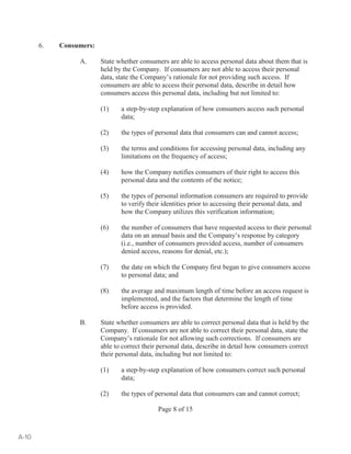 Page 8 of 15 
6. Consumers: 
A. State whether consumers are able to access personal data about them that is 
held by the Company. If consumers are not able to access their personal 
data, state the Company’s rationale for not providing such access. If 
consumers are able to access their personal data, describe in detail how 
consumers access this personal data, including but not limited to: 
(1) a step-by-step explanation of how consumers access such personal 
data; 
(2) the types of personal data that consumers can and cannot access; 
(3) the terms and conditions for accessing personal data, including any 
limitations on the frequency of access; 
(4) how the Company notifies consumers of their right to access this 
personal data and the contents of the notice; 
(5) the types of personal information consumers are required to provide 
to verify their identities prior to accessing their personal data, and 
how the Company utilizes this verification information; 
(6) the number of consumers that have requested access to their personal 
data on an annual basis and the Company’s response by category 
(i.e., number of consumers provided access, number of consumers 
denied access, reasons for denial, etc.); 
(7) the date on which the Company first began to give consumers access 
to personal data; and 
(8) the average and maximum length of time before an access request is 
implemented, and the factors that determine the length of time 
before access is provided. 
B. State whether consumers are able to correct personal data that is held by the 
Company. If consumers are not able to correct their personal data, state the 
Company’s rationale for not allowing such corrections. If consumers are 
able to correct their personal data, describe in detail how consumers correct 
their personal data, including but not limited to: 
(1) a step-by-step explanation of how consumers correct such personal 
data; 
(2) the types of personal data that consumers can and cannot correct; 
A-10 
 
