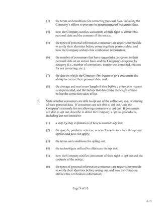 (3) the terms and conditions for correcting personal data, including the 
Company’s efforts to prevent the reappearance of inaccurate data; 
(4) how the Company notifies consumers of their right to correct this 
personal data and the contents of the notice; 
(5) the types of personal information consumers are required to provide 
to verify their identities before correcting their personal data, and 
how the Company utilizes this verification information; 
(6) the number of consumers that have requested a correction to their 
personal data on an annual basis and the Company’s response by 
category (i.e., number of corrections, number not corrected, reasons 
for not correcting, etc.); 
(7) the date on which the Company first began to give consumers the 
ability to correct their personal data; and 
(8) the average and maximum length of time before a correction request 
is implemented, and the factors that determine the length of time 
before the correction takes effect. 
C. State whether consumers are able to opt out of the collection, use, or sharing 
of their personal data. If consumers are not able to opt out, state the 
Company’s rationale for not allowing consumers to opt out. If consumers 
are able to opt out, describe in detail the Company’s opt out procedures, 
including but not limited to: 
(1) a step-by-step explanation of how consumers opt out; 
(2) the specific products, services, or search results to which the opt out 
applies and does not apply; 
(3) the terms and conditions for opting out; 
(4) the technologies utilized to effectuate the opt out; 
(5) how the Company notifies consumers of their right to opt out and the 
contents of the notice; 
(6) the types of personal information consumers are required to provide 
to verify their identities before opting out, and how the Company 
utilizes this verification information; 
Page 9 of 15 
A-11 
 